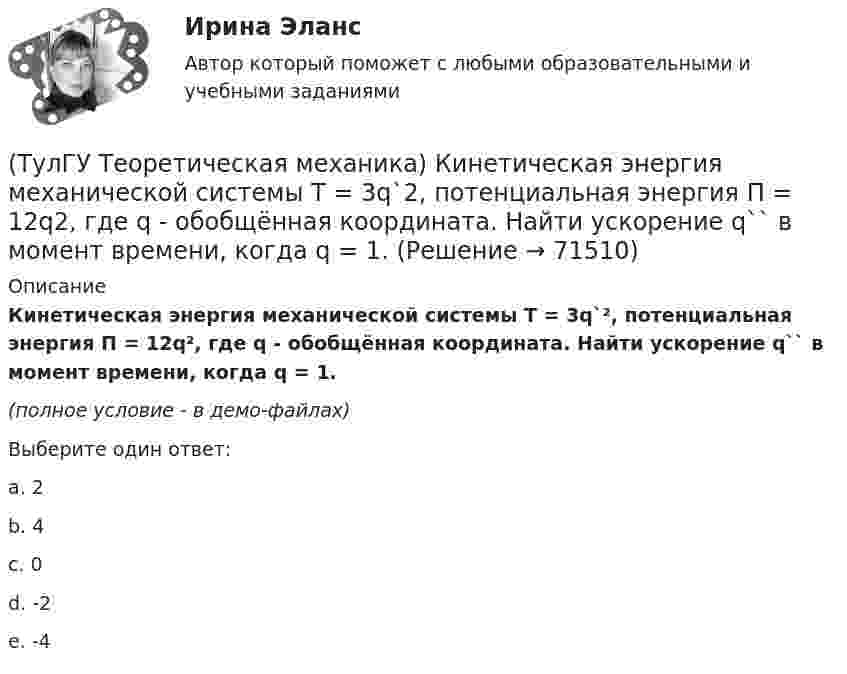    
            Описание
            Кинетическая энергия механической системы T = 3q`², потенциальная энергия П = 12q², где q - обобщённая координата. Найти ускорение q`` в момент времени, когда q = 1.(полное условие - в демо-файлах)Выберите один ответ:a. 2b. 4c. 0d. -2e. -4   
            
            
            (ТулГУ Теоретическая механика) Квадрат АВСD движется в своей плоскости так, что ускорения точек А и С параллельны и в некотором масштабе изображены на рисунке. Где находится мгновенный центр ускорений квадрата?(ТулГУ Теоретическая механика) Кинетическая энергия механической системы T = 3q`2, потенциальная энергия П = 12q2, где q - обобщённая координата. Найти ускорение q`` в момент времени, когда q = 1.(ТулГУ Теоретическая механика) Кинетический потенциал механической системы  L = 2x`2 + 4y`2 + 2x`y` – 3x2 – y2,  где х, у - обобщённые координаты. Найти отношение ускорений x``/y`` в момент времени, когда у = 2х.(ТулГУ Теоретическая механика) Колесо катится без скольжения по прямолинейному горизонтальному рельсу. Скорость центра колеса постоянна. Как направлена скорость точки М?(ТулГУ Теоретическая механика) Колесо катится без скольжения по прямолинейному горизонтальному рельсу. Скорость центра колеса постоянна. Как направлено ускорение точки М?(ТулГУ Теоретическая механика) Колесо катится без скольжения по прямолинейному горизонтальному рельсу. Скорость центра колеса постоянна. Точка Р - точка касания. Как направлено касательное ускорение точки Р?(ТулГУ Теоретическая механика) Колесо катится без скольжения по прямолинейному горизонтальному рельсу. Скорость центра колеса постоянна. Точка Р - точка касания. Точка М расположена так, как указано на рисунке.  Как направлено касательное ускорение (ТулГУ Теоретическая механика) Какая теорема из разряда общих теорем динамики дает возможность получить дифференциальные уравнения поступательного движения твердого тела?(ТулГУ Теоретическая механика) Каким свойством обладает сумма работ внутренних сил твердого тела? (ТулГУ Теоретическая механика) Каково максимальное число независимых уравнений, описывающих поступательное движение твердого тела?(ТулГУ Теоретическая механика) Каково число уравнений, выражающих принцип Даламбера для произвольной плоской системы сил?(ТулГУ Теоретическая механика) Какое математическое действие необходимо провести при решении первой задачи динамики, чтобы определить ускорение материальной точки?  ma = F(ТулГУ Теоретическая механика) Какое математическое действие необходимо произвести при решении первой задачи динамики, чтобы определить скорость и ускорение материальной точки?(ТулГУ Теоретическая механика) Какой функцией является силовая функция поля? 