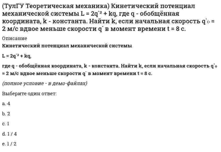     
          Описание
          Кинетический потенциал механической системыL = 3x`² + 2y`² + 2x`y` – 5x²,где х, у - обобщённые координаты. Найти ускорение x`` в момент времени, когда х = 1.(полное условие - в демо-файлах)Выберите один ответ:a. 2b. 0c. -4d. 4e. -2  
            
            
            (ТулГУ Теоретическая механика) Кинетический потенциал механической системы L = 3x`² + 2y`² + 2x`y` – 5x², где х, у - обобщённые координаты. Найти ускорение x`` в момент времени, когда х = 1.(ТулГУ Теоретическая механика) Колесо катится без скольжения по прямолинейному горизонтальному рельсу. Скорость центра колеса постоянна. Как направлено нормальное ускорение точки М?(ТулГУ Теоретическая механика) Колесо катится без скольжения по прямолинейному горизонтальному рельсу. Скорость центра колеса постоянна. Точка Р - точка касания. Как направлено ускорение точки Р?(ТулГУ Теоретическая механика) Кривошип 2 вращается вокруг оси 1 с постоянной скоростью, диск 3 при этом катится по неподвижной плоскости 4 без скольжения. Как направлен вектор абсолютного углового ускорения диска?(ТулГУ Теоретическая механика) Кривошип ОА, вращающийся равномерно вокруг оси О, приводит в движение ползун В, движущийся по прямолинейным направляющим. Какая из точек А, В, С или М шатуна АМ имеет наибольшее по величине ускорение, если ОА = АВ?(ТулГУ Теоретическая механика) Материальная точка движется в пространстве под действием приложенных сил. Известны дифференциальные уравнения движения точки.Сколько постоянных интегрирования мы получим, определив законы движения точки?(ТулГУ Теоретическая механика) На материальную точку, движущуюся со скоростью V1 = 2i + 3j – 12k, подействовал ударный импульс, модуль которого S = 5,2 кг·м/с. Скорость точки после удара V2 = 5i + 7j. Найти массу точки.ТулГУ Теоретическая механика > Итоговый тест (часть 1 статика, кинематика) (ответы на тест)ТулГУ Теоретическая механика > Итоговый тест (часть 2 динамика) (ответы на тест)(ТулГУ Теоретическая механика) Каково число уравнений, выражающих принцип Даламбера для произвольной плоской системы параллельных сил?(ТулГУ Теоретическая механика) Какое движение получается в результате сложения двух вращательных движений, происходящих вокруг пересекающихся осей?(ТулГУ Теоретическая механика) Кинетическая энергия консервативной системы T = a₁₁x`₁² + a₂₂x`₂², потенциальная энергия П = c₁₁x₁² + c₂₂x₂². Будут ли дифференциальные уравнения системы взаимно независимы?(ТулГУ Теоретическая механика) Кинетическая энергия механической системы T = x`² + ky`² + 3x`y`, где х, у - обобщённые координаты, k - константа. Обобщённые силы равны Qx = 4, Qy = 9. Ускорение y`` = 2. Найти k.(ТулГУ Теоретическая механика) Кинетическая энергия механической системы, выраженная через обобщённые координаты х и у, равна T = 2x`² + 3y`². Обобщённые силы равны Qx = 12, Qy = 9. Найти отношение ускорений x``/y``.
