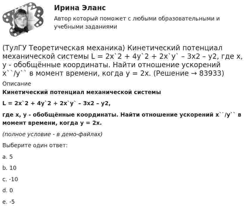     
            Описание
            Кинетический потенциал механической системыL = 2x`2 + 4y`2 + 2x`y` – 3x2 – y2,где х, у - обобщённые координаты. Найти отношение ускорений x``/y`` в момент времени, когда у = 2х.(полное условие - в демо-файлах)Выберите один ответ:a. 5 b. 10 c. -10 d. 0 e. -5    
            
            
            (ТулГУ Теоретическая механика) Кинетическая энергия механической системы T = 3q`2, потенциальная энергия П = 12q2, где q - обобщённая координата. Найти ускорение q`` в момент времени, когда q = 1.(ТулГУ Теоретическая механика) Кинетический потенциал механической системы  L = 2x`2 + 4y`2 + 2x`y` – 3x2 – y2,  где х, у - обобщённые координаты. Найти отношение ускорений x``/y`` в момент времени, когда у = 2х.(ТулГУ Теоретическая механика) Колесо катится без скольжения по прямолинейному горизонтальному рельсу. Скорость центра колеса постоянна. Как направлена скорость точки М?(ТулГУ Теоретическая механика) Колесо катится без скольжения по прямолинейному горизонтальному рельсу. Скорость центра колеса постоянна. Как направлено ускорение точки М?(ТулГУ Теоретическая механика) Колесо катится без скольжения по прямолинейному горизонтальному рельсу. Скорость центра колеса постоянна. Точка Р - точка касания. Как направлено касательное ускорение точки Р?(ТулГУ Теоретическая механика) Колесо катится без скольжения по прямолинейному горизонтальному рельсу. Скорость центра колеса постоянна. Точка Р - точка касания. Точка М расположена так, как указано на рисунке.  Как направлено касательное ускорение (ТулГУ Теоретическая механика) Колесо приводится в движение при помощи кривошипно-шатунного механизма и катится без скольжения по поверхности. Сколько обобщенных координат имеет эта система?(ТулГУ Теоретическая механика) Каким свойством обладает сумма работ внутренних сил твердого тела? (ТулГУ Теоретическая механика) Каково максимальное число независимых уравнений, описывающих поступательное движение твердого тела?(ТулГУ Теоретическая механика) Каково число уравнений, выражающих принцип Даламбера для произвольной плоской системы сил?(ТулГУ Теоретическая механика) Какое математическое действие необходимо провести при решении первой задачи динамики, чтобы определить ускорение материальной точки?  ma = F(ТулГУ Теоретическая механика) Какое математическое действие необходимо произвести при решении первой задачи динамики, чтобы определить скорость и ускорение материальной точки?(ТулГУ Теоретическая механика) Какой функцией является силовая функция поля? (ТулГУ Теоретическая механика) Как формулируется теорема о движении центра масс?