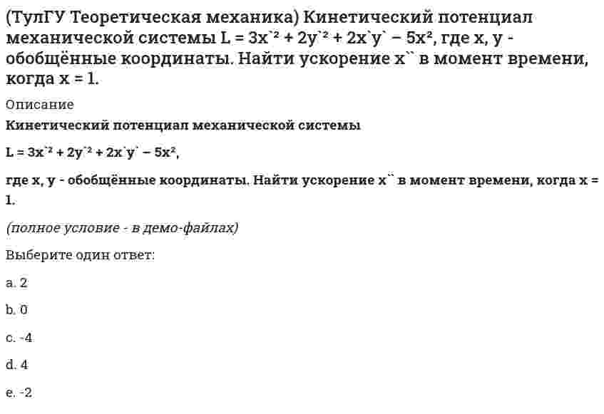     
          Описание
          Колесо катится без скольжения по прямолинейному горизонтальному рельсу. Скорость центра колеса постоянна.Как направлено нормальное ускорение точки М?(рисунок - в демо-файлах)Выберите один ответ:a. вертикально внизb. вертикально вверхc. горизонтально вправоd. горизонтально влево  
            
            
            (ТулГУ Теоретическая механика) Колесо катится без скольжения по прямолинейному горизонтальному рельсу. Скорость центра колеса постоянна. Как направлено нормальное ускорение точки М?(ТулГУ Теоретическая механика) Колесо катится без скольжения по прямолинейному горизонтальному рельсу. Скорость центра колеса постоянна. Точка Р - точка касания. Как направлено ускорение точки Р?(ТулГУ Теоретическая механика) Кривошип 2 вращается вокруг оси 1 с постоянной скоростью, диск 3 при этом катится по неподвижной плоскости 4 без скольжения. Как направлен вектор абсолютного углового ускорения диска?(ТулГУ Теоретическая механика) Кривошип ОА, вращающийся равномерно вокруг оси О, приводит в движение ползун В, движущийся по прямолинейным направляющим. Какая из точек А, В, С или М шатуна АМ имеет наибольшее по величине ускорение, если ОА = АВ?(ТулГУ Теоретическая механика) Материальная точка движется в пространстве под действием приложенных сил. Известны дифференциальные уравнения движения точки.Сколько постоянных интегрирования мы получим, определив законы движения точки?(ТулГУ Теоретическая механика) На материальную точку, движущуюся со скоростью V1 = 2i + 3j – 12k, подействовал ударный импульс, модуль которого S = 5,2 кг·м/с. Скорость точки после удара V2 = 5i + 7j. Найти массу точки.(ТулГУ Теоретическая механика) На рисунке изображена упрощенная схема подвески переднего колеса автомобиля. Какое движение совершает переднее колесо относительно кузова при движении автомобиля на повороте по ровной дороге?ТулГУ Теоретическая механика > Итоговый тест (часть 2 динамика) (ответы на тест)(ТулГУ Теоретическая механика) Каково число уравнений, выражающих принцип Даламбера для произвольной плоской системы параллельных сил?(ТулГУ Теоретическая механика) Какое движение получается в результате сложения двух вращательных движений, происходящих вокруг пересекающихся осей?(ТулГУ Теоретическая механика) Кинетическая энергия консервативной системы T = a₁₁x`₁² + a₂₂x`₂², потенциальная энергия П = c₁₁x₁² + c₂₂x₂². Будут ли дифференциальные уравнения системы взаимно независимы?(ТулГУ Теоретическая механика) Кинетическая энергия механической системы T = x`² + ky`² + 3x`y`, где х, у - обобщённые координаты, k - константа. Обобщённые силы равны Qx = 4, Qy = 9. Ускорение y`` = 2. Найти k.(ТулГУ Теоретическая механика) Кинетическая энергия механической системы, выраженная через обобщённые координаты х и у, равна T = 2x`² + 3y`². Обобщённые силы равны Qx = 12, Qy = 9. Найти отношение ускорений x``/y``.(ТулГУ Теоретическая механика) Кинетический потенциал механической системы L = 2q`² + kq, где q - обобщённая координата, k - константа. Найти k, если начальная скорость q`₀ = 2 м/с вдвое меньше скорости q` в момент времени t = 8 с.