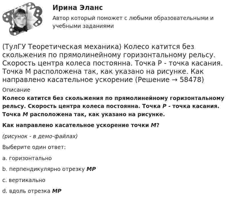     
            Описание
            Колесо катится без скольжения по прямолинейному горизонтальному рельсу. Скорость центра колеса постоянна. Точка Р - точка касания. Точка М расположена так, как указано на рисунке.Как направлено касательное ускорение точки М?(рисунок - в демо-файлах)Выберите один ответ:a. горизонтальноb. перпендикулярно отрезку МР c. вертикально d. вдоль отрезка МР   
            
            
            (ТулГУ Теоретическая механика) Колесо катится без скольжения по прямолинейному горизонтальному рельсу. Скорость центра колеса постоянна. Точка Р - точка касания. Как направлено касательное ускорение точки Р?(ТулГУ Теоретическая механика) Колесо катится без скольжения по прямолинейному горизонтальному рельсу. Скорость центра колеса постоянна. Точка Р - точка касания. Точка М расположена так, как указано на рисунке.  Как направлено касательное ускорение (ТулГУ Теоретическая механика) Колесо приводится в движение при помощи кривошипно-шатунного механизма и катится без скольжения по поверхности. Сколько обобщенных координат имеет эта система?(ТулГУ Теоретическая механика) Кошка переворачивается во время падения потому, что (ТулГУ Теоретическая механика) Кривошип 2вращается с постоянной угловой скоростью вокруг вертикальной оси 1. Диск 3при этом катится по неподвижной плоскости 4без скольжения. Разложите движение диска на два вращательных движения, приняв за переносное (ТулГУ Теоретическая механика) Кривошип 2вращается с постоянной угловой скоростью вокруг вертикальной оси 1. Диск 3при этом катится по плоскости 4без скольжения (OC = const). Точка Мявляется точкой касания диска с плоскостью. В какой плоскости(ТулГУ Теоретическая механика) Кривошип 2 вращается с постоянной угловой скоростью вокруг вертикальной оси 1. Диск 3 при этом катится по плоскости 4 без скольжения. Точка М лежит в плоскости Оyz. В какой плоскости расположен вектор вращательного у(ТулГУ Теоретическая механика) Какое математическое действие необходимо произвести при решении первой задачи динамики, чтобы определить скорость и ускорение материальной точки?(ТулГУ Теоретическая механика) Какой функцией является силовая функция поля? (ТулГУ Теоретическая механика) Как формулируется теорема о движении центра масс?(ТулГУ Теоретическая механика) Квадрат АВСD движется в своей плоскости так, что ускорения точек А и С параллельны и в некотором масштабе изображены на рисунке. Где находится мгновенный центр ускорений квадрата?(ТулГУ Теоретическая механика) Кинетическая энергия механической системы T = 3q`2, потенциальная энергия П = 12q2, где q - обобщённая координата. Найти ускорение q`` в момент времени, когда q = 1.(ТулГУ Теоретическая механика) Кинетический потенциал механической системы  L = 2x`2 + 4y`2 + 2x`y` – 3x2 – y2,  где х, у - обобщённые координаты. Найти отношение ускорений x``/y`` в момент времени, когда у = 2х.(ТулГУ Теоретическая механика) Колесо катится без скольжения по прямолинейному горизонтальному рельсу. Скорость центра колеса постоянна. Как направлена скорость точки М?