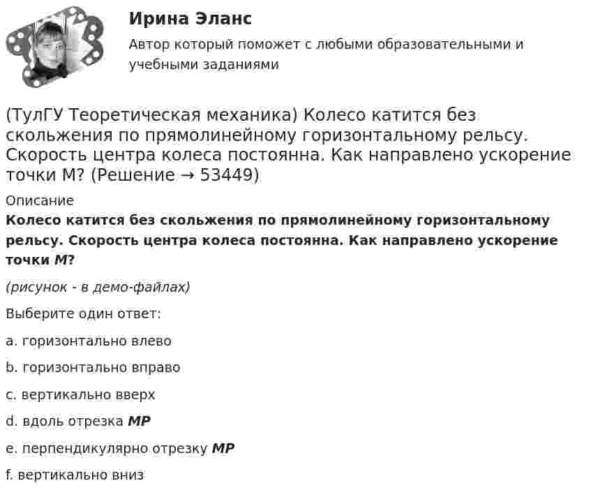     
            Описание
            Колесо катится без скольжения по прямолинейному горизонтальному рельсу. Скорость центра колеса постоянна. Как направлено ускорение точки М?(рисунок - в демо-файлах)Выберите один ответ:a. горизонтально влево b. горизонтально вправо c. вертикально вверх d. вдоль отрезка МР e. перпендикулярно отрезку МР f. вертикально вниз   
            
            
            (ТулГУ Теоретическая механика) Колесо катится без скольжения по прямолинейному горизонтальному рельсу. Скорость центра колеса постоянна. Как направлена скорость точки М?(ТулГУ Теоретическая механика) Колесо катится без скольжения по прямолинейному горизонтальному рельсу. Скорость центра колеса постоянна. Как направлено ускорение точки М?(ТулГУ Теоретическая механика) Колесо катится без скольжения по прямолинейному горизонтальному рельсу. Скорость центра колеса постоянна. Точка Р - точка касания. Как направлено касательное ускорение точки Р?(ТулГУ Теоретическая механика) Колесо катится без скольжения по прямолинейному горизонтальному рельсу. Скорость центра колеса постоянна. Точка Р - точка касания. Точка М расположена так, как указано на рисунке.  Как направлено касательное ускорение (ТулГУ Теоретическая механика) Колесо приводится в движение при помощи кривошипно-шатунного механизма и катится без скольжения по поверхности. Сколько обобщенных координат имеет эта система?(ТулГУ Теоретическая механика) Кошка переворачивается во время падения потому, что (ТулГУ Теоретическая механика) Кривошип 2вращается с постоянной угловой скоростью вокруг вертикальной оси 1. Диск 3при этом катится по неподвижной плоскости 4без скольжения. Разложите движение диска на два вращательных движения, приняв за переносное (ТулГУ Теоретическая механика) Каково число уравнений, выражающих принцип Даламбера для произвольной плоской системы сил?(ТулГУ Теоретическая механика) Какое математическое действие необходимо провести при решении первой задачи динамики, чтобы определить ускорение материальной точки?  ma = F(ТулГУ Теоретическая механика) Какое математическое действие необходимо произвести при решении первой задачи динамики, чтобы определить скорость и ускорение материальной точки?(ТулГУ Теоретическая механика) Какой функцией является силовая функция поля? (ТулГУ Теоретическая механика) Как формулируется теорема о движении центра масс?(ТулГУ Теоретическая механика) Квадрат АВСD движется в своей плоскости так, что ускорения точек А и С параллельны и в некотором масштабе изображены на рисунке. Где находится мгновенный центр ускорений квадрата?(ТулГУ Теоретическая механика) Кинетическая энергия механической системы T = 3q`2, потенциальная энергия П = 12q2, где q - обобщённая координата. Найти ускорение q`` в момент времени, когда q = 1.