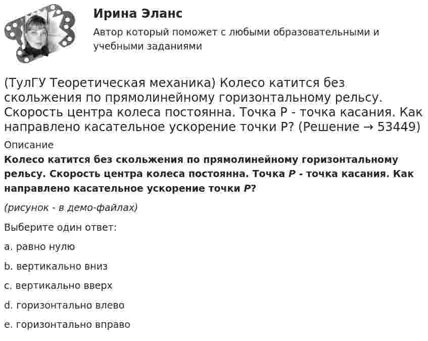     
            Описание
            Колесо катится без скольжения по прямолинейному горизонтальному рельсу. Скорость центра колеса постоянна. Точка Р - точка касания. Как направлено касательное ускорение точки Р?(рисунок - в демо-файлах)Выберите один ответ:a. равно нулю b. вертикально вниз c. вертикально вверх d. горизонтально влево e. горизонтально вправо   
            
            
            (ТулГУ Теоретическая механика) Колесо катится без скольжения по прямолинейному горизонтальному рельсу. Скорость центра колеса постоянна. Как направлено ускорение точки М?(ТулГУ Теоретическая механика) Колесо катится без скольжения по прямолинейному горизонтальному рельсу. Скорость центра колеса постоянна. Точка Р - точка касания. Как направлено касательное ускорение точки Р?(ТулГУ Теоретическая механика) Колесо катится без скольжения по прямолинейному горизонтальному рельсу. Скорость центра колеса постоянна. Точка Р - точка касания. Точка М расположена так, как указано на рисунке.  Как направлено касательное ускорение (ТулГУ Теоретическая механика) Колесо приводится в движение при помощи кривошипно-шатунного механизма и катится без скольжения по поверхности. Сколько обобщенных координат имеет эта система?(ТулГУ Теоретическая механика) Кошка переворачивается во время падения потому, что (ТулГУ Теоретическая механика) Кривошип 2вращается с постоянной угловой скоростью вокруг вертикальной оси 1. Диск 3при этом катится по неподвижной плоскости 4без скольжения. Разложите движение диска на два вращательных движения, приняв за переносное (ТулГУ Теоретическая механика) Кривошип 2вращается с постоянной угловой скоростью вокруг вертикальной оси 1. Диск 3при этом катится по плоскости 4без скольжения (OC = const). Точка Мявляется точкой касания диска с плоскостью. В какой плоскости(ТулГУ Теоретическая механика) Какое математическое действие необходимо провести при решении первой задачи динамики, чтобы определить ускорение материальной точки?  ma = F(ТулГУ Теоретическая механика) Какое математическое действие необходимо произвести при решении первой задачи динамики, чтобы определить скорость и ускорение материальной точки?(ТулГУ Теоретическая механика) Какой функцией является силовая функция поля? (ТулГУ Теоретическая механика) Как формулируется теорема о движении центра масс?(ТулГУ Теоретическая механика) Квадрат АВСD движется в своей плоскости так, что ускорения точек А и С параллельны и в некотором масштабе изображены на рисунке. Где находится мгновенный центр ускорений квадрата?(ТулГУ Теоретическая механика) Кинетическая энергия механической системы T = 3q`2, потенциальная энергия П = 12q2, где q - обобщённая координата. Найти ускорение q`` в момент времени, когда q = 1.(ТулГУ Теоретическая механика) Кинетический потенциал механической системы  L = 2x`2 + 4y`2 + 2x`y` – 3x2 – y2,  где х, у - обобщённые координаты. Найти отношение ускорений x``/y`` в момент времени, когда у = 2х.