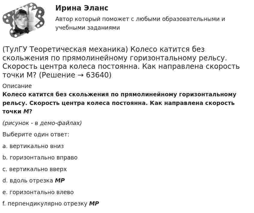     
            Описание
            Колесо катится без скольжения по прямолинейному горизонтальному рельсу. Скорость центра колеса постоянна. Как направлена скорость точки М?(рисунок - в демо-файлах)Выберите один ответ:a. вертикально вниз b. горизонтально вправо c. вертикально вверх d. вдоль отрезка МР e. горизонтально влево f. перпендикулярно отрезку МР    
            
            
            (ТулГУ Теоретическая механика) Кинетический потенциал механической системы  L = 2x`2 + 4y`2 + 2x`y` – 3x2 – y2,  где х, у - обобщённые координаты. Найти отношение ускорений x``/y`` в момент времени, когда у = 2х.(ТулГУ Теоретическая механика) Колесо катится без скольжения по прямолинейному горизонтальному рельсу. Скорость центра колеса постоянна. Как направлена скорость точки М?(ТулГУ Теоретическая механика) Колесо катится без скольжения по прямолинейному горизонтальному рельсу. Скорость центра колеса постоянна. Как направлено ускорение точки М?(ТулГУ Теоретическая механика) Колесо катится без скольжения по прямолинейному горизонтальному рельсу. Скорость центра колеса постоянна. Точка Р - точка касания. Как направлено касательное ускорение точки Р?(ТулГУ Теоретическая механика) Колесо катится без скольжения по прямолинейному горизонтальному рельсу. Скорость центра колеса постоянна. Точка Р - точка касания. Точка М расположена так, как указано на рисунке.  Как направлено касательное ускорение (ТулГУ Теоретическая механика) Колесо приводится в движение при помощи кривошипно-шатунного механизма и катится без скольжения по поверхности. Сколько обобщенных координат имеет эта система?(ТулГУ Теоретическая механика) Кошка переворачивается во время падения потому, что (ТулГУ Теоретическая механика) Каково максимальное число независимых уравнений, описывающих поступательное движение твердого тела?(ТулГУ Теоретическая механика) Каково число уравнений, выражающих принцип Даламбера для произвольной плоской системы сил?(ТулГУ Теоретическая механика) Какое математическое действие необходимо провести при решении первой задачи динамики, чтобы определить ускорение материальной точки?  ma = F(ТулГУ Теоретическая механика) Какое математическое действие необходимо произвести при решении первой задачи динамики, чтобы определить скорость и ускорение материальной точки?(ТулГУ Теоретическая механика) Какой функцией является силовая функция поля? (ТулГУ Теоретическая механика) Как формулируется теорема о движении центра масс?(ТулГУ Теоретическая механика) Квадрат АВСD движется в своей плоскости так, что ускорения точек А и С параллельны и в некотором масштабе изображены на рисунке. Где находится мгновенный центр ускорений квадрата?