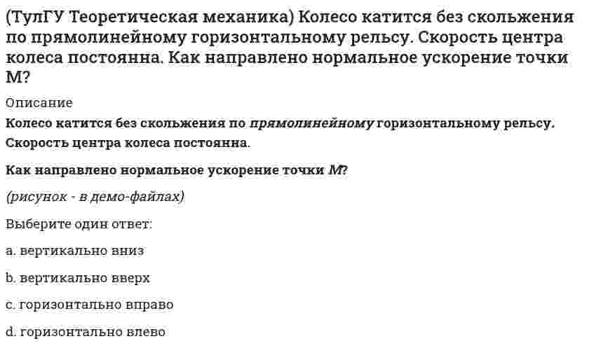     
          Описание
          Колесо катится без скольжения по прямолинейному горизонтальному рельсу. Скорость центра колеса постоянна. Точка Р - точка касания. Как направлено ускорение точки Р?(рисунок - в демо-файлах)Выберите один ответ:a. равно нулюb. вертикально вверхc. вертикально внизd. горизонтально вправоe. горизонтально влево  
            
            
            (ТулГУ Теоретическая механика) Колесо катится без скольжения по прямолинейному горизонтальному рельсу. Скорость центра колеса постоянна. Точка Р - точка касания. Как направлено ускорение точки Р?(ТулГУ Теоретическая механика) Кривошип 2 вращается вокруг оси 1 с постоянной скоростью, диск 3 при этом катится по неподвижной плоскости 4 без скольжения. Как направлен вектор абсолютного углового ускорения диска?(ТулГУ Теоретическая механика) Кривошип ОА, вращающийся равномерно вокруг оси О, приводит в движение ползун В, движущийся по прямолинейным направляющим. Какая из точек А, В, С или М шатуна АМ имеет наибольшее по величине ускорение, если ОА = АВ?(ТулГУ Теоретическая механика) Материальная точка движется в пространстве под действием приложенных сил. Известны дифференциальные уравнения движения точки.Сколько постоянных интегрирования мы получим, определив законы движения точки?(ТулГУ Теоретическая механика) На материальную точку, движущуюся со скоростью V1 = 2i + 3j – 12k, подействовал ударный импульс, модуль которого S = 5,2 кг·м/с. Скорость точки после удара V2 = 5i + 7j. Найти массу точки.(ТулГУ Теоретическая механика) На рисунке изображена упрощенная схема подвески переднего колеса автомобиля. Какое движение совершает переднее колесо относительно кузова при движении автомобиля на повороте по ровной дороге?(ТулГУ Теоретическая механика) Обобщенная сила имеет размерность силы, если обобщенная координата имеет размерность:(ТулГУ Теоретическая механика) Каково число уравнений, выражающих принцип Даламбера для произвольной плоской системы параллельных сил?(ТулГУ Теоретическая механика) Какое движение получается в результате сложения двух вращательных движений, происходящих вокруг пересекающихся осей?(ТулГУ Теоретическая механика) Кинетическая энергия консервативной системы T = a₁₁x`₁² + a₂₂x`₂², потенциальная энергия П = c₁₁x₁² + c₂₂x₂². Будут ли дифференциальные уравнения системы взаимно независимы?(ТулГУ Теоретическая механика) Кинетическая энергия механической системы T = x`² + ky`² + 3x`y`, где х, у - обобщённые координаты, k - константа. Обобщённые силы равны Qx = 4, Qy = 9. Ускорение y`` = 2. Найти k.(ТулГУ Теоретическая механика) Кинетическая энергия механической системы, выраженная через обобщённые координаты х и у, равна T = 2x`² + 3y`². Обобщённые силы равны Qx = 12, Qy = 9. Найти отношение ускорений x``/y``.(ТулГУ Теоретическая механика) Кинетический потенциал механической системы L = 2q`² + kq, где q - обобщённая координата, k - константа. Найти k, если начальная скорость q`₀ = 2 м/с вдвое меньше скорости q` в момент времени t = 8 с.(ТулГУ Теоретическая механика) Кинетический потенциал механической системы L = 3x`² + 2y`² + 2x`y` – 5x², где х, у - обобщённые координаты. Найти ускорение x`` в момент времени, когда х = 1.
