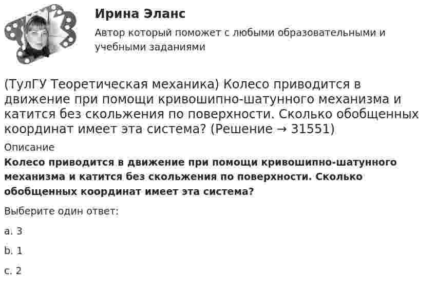      
          Описание
          Колесо приводится в движение при помощи кривошипно-шатунного механизма и катится без скольжения по поверхности. Сколько обобщенных координат имеет эта система?Выберите один ответ:a. 3 b. 1 c. 2   
            
            
            (ТулГУ Теоретическая механика) Колесо катится без скольжения по прямолинейному горизонтальному рельсу. Скорость центра колеса постоянна. Точка Р - точка касания. Точка М расположена так, как указано на рисунке.  Как направлено касательное ускорение (ТулГУ Теоретическая механика) Колесо приводится в движение при помощи кривошипно-шатунного механизма и катится без скольжения по поверхности. Сколько обобщенных координат имеет эта система?(ТулГУ Теоретическая механика) Кошка переворачивается во время падения потому, что (ТулГУ Теоретическая механика) Кривошип 2вращается с постоянной угловой скоростью вокруг вертикальной оси 1. Диск 3при этом катится по неподвижной плоскости 4без скольжения. Разложите движение диска на два вращательных движения, приняв за переносное (ТулГУ Теоретическая механика) Кривошип 2вращается с постоянной угловой скоростью вокруг вертикальной оси 1. Диск 3при этом катится по плоскости 4без скольжения (OC = const). Точка Мявляется точкой касания диска с плоскостью. В какой плоскости(ТулГУ Теоретическая механика) Кривошип 2 вращается с постоянной угловой скоростью вокруг вертикальной оси 1. Диск 3 при этом катится по плоскости 4 без скольжения. Точка М лежит в плоскости Оyz. В какой плоскости расположен вектор вращательного у(ТулГУ Теоретическая механика) Кривошип ОА, вращающийся равномерно вокруг оси О, приводит в движение ползун В, движущийся по прямолинейным направляющим. Расположите точки А, В, Си Мшатуна АМв порядке убывания величин их ускорений, если ОА = АВ?(ТулГУ Теоретическая механика) Какой функцией является силовая функция поля? (ТулГУ Теоретическая механика) Как формулируется теорема о движении центра масс?(ТулГУ Теоретическая механика) Квадрат АВСD движется в своей плоскости так, что ускорения точек А и С параллельны и в некотором масштабе изображены на рисунке. Где находится мгновенный центр ускорений квадрата?(ТулГУ Теоретическая механика) Кинетическая энергия механической системы T = 3q`2, потенциальная энергия П = 12q2, где q - обобщённая координата. Найти ускорение q`` в момент времени, когда q = 1.(ТулГУ Теоретическая механика) Кинетический потенциал механической системы  L = 2x`2 + 4y`2 + 2x`y` – 3x2 – y2,  где х, у - обобщённые координаты. Найти отношение ускорений x``/y`` в момент времени, когда у = 2х.(ТулГУ Теоретическая механика) Колесо катится без скольжения по прямолинейному горизонтальному рельсу. Скорость центра колеса постоянна. Как направлена скорость точки М?(ТулГУ Теоретическая механика) Колесо катится без скольжения по прямолинейному горизонтальному рельсу. Скорость центра колеса постоянна. Как направлено ускорение точки М?