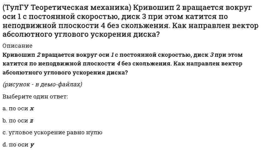     
          Описание
          Кривошип ОА, вращающийся равномерно вокруг оси О, приводит в движение ползун В, движущийся по прямолинейным направляющим. Какая из точек А, В, С или М шатуна АМ имеет наибольшее по величине ускорение, если ОА = АВ?(рисунок - в демо-файлах)Выберите один ответ:a. Bb. Ac. Md. C  
            
            
            (ТулГУ Теоретическая механика) Кривошип ОА, вращающийся равномерно вокруг оси О, приводит в движение ползун В, движущийся по прямолинейным направляющим. Какая из точек А, В, С или М шатуна АМ имеет наибольшее по величине ускорение, если ОА = АВ?(ТулГУ Теоретическая механика) Материальная точка движется в пространстве под действием приложенных сил. Известны дифференциальные уравнения движения точки.Сколько постоянных интегрирования мы получим, определив законы движения точки?(ТулГУ Теоретическая механика) На материальную точку, движущуюся со скоростью V1 = 2i + 3j – 12k, подействовал ударный импульс, модуль которого S = 5,2 кг·м/с. Скорость точки после удара V2 = 5i + 7j. Найти массу точки.(ТулГУ Теоретическая механика) На рисунке изображена упрощенная схема подвески переднего колеса автомобиля. Какое движение совершает переднее колесо относительно кузова при движении автомобиля на повороте по ровной дороге?(ТулГУ Теоретическая механика) Обобщенная сила имеет размерность силы, если обобщенная координата имеет размерность:(ТулГУ Теоретическая механика) Окружность катится по прямой линии. Как называется кривая, которую описывает любая точка, лежащая на окружности?(ТулГУ Теоретическая механика) По какой формуле вычисляется величина скорости точки, движущейся в декартовой системе координат параллельно плоскости xOz?(ТулГУ Теоретическая механика) Кинетическая энергия консервативной системы T = a₁₁x`₁² + a₂₂x`₂², потенциальная энергия П = c₁₁x₁² + c₂₂x₂². Будут ли дифференциальные уравнения системы взаимно независимы?(ТулГУ Теоретическая механика) Кинетическая энергия механической системы T = x`² + ky`² + 3x`y`, где х, у - обобщённые координаты, k - константа. Обобщённые силы равны Qx = 4, Qy = 9. Ускорение y`` = 2. Найти k.(ТулГУ Теоретическая механика) Кинетическая энергия механической системы, выраженная через обобщённые координаты х и у, равна T = 2x`² + 3y`². Обобщённые силы равны Qx = 12, Qy = 9. Найти отношение ускорений x``/y``.(ТулГУ Теоретическая механика) Кинетический потенциал механической системы L = 2q`² + kq, где q - обобщённая координата, k - константа. Найти k, если начальная скорость q`₀ = 2 м/с вдвое меньше скорости q` в момент времени t = 8 с.(ТулГУ Теоретическая механика) Кинетический потенциал механической системы L = 3x`² + 2y`² + 2x`y` – 5x², где х, у - обобщённые координаты. Найти ускорение x`` в момент времени, когда х = 1.(ТулГУ Теоретическая механика) Колесо катится без скольжения по прямолинейному горизонтальному рельсу. Скорость центра колеса постоянна. Как направлено нормальное ускорение точки М?(ТулГУ Теоретическая механика) Колесо катится без скольжения по прямолинейному горизонтальному рельсу. Скорость центра колеса постоянна. Точка Р - точка касания. Как направлено ускорение точки Р?