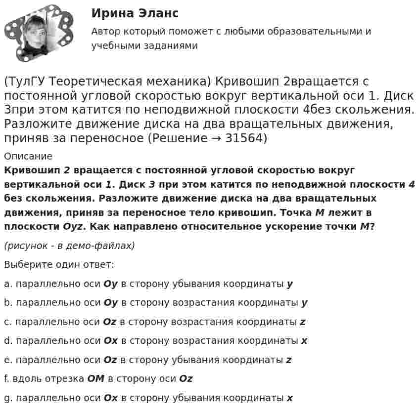     
          Описание
          Кривошип 2 вращается с постоянной угловой скоростью вокруг вертикальной оси 1. Диск 3 при этом катится по неподвижной плоскости 4 без скольжения. Разложите движение диска на два вращательных движения, приняв за переносное тело кривошип. Точка М лежит в плоскости Оyz. Как направлено относительное ускорение точки М?(рисунок - в демо-файлах)Выберите один ответ:a. параллельно оси Oy в сторону убывания координаты y b. параллельно оси Oy в сторону возрастания координаты y c. параллельно оси Oz в сторону возрастания координаты z d. параллельно оси Ox в сторону возрастания координаты x e. параллельно оси Oz в сторону убывания координаты z f. вдоль отрезка ОМ в сторону оси Oz g. параллельно оси Ox в сторону убывания координаты x  
            
            
            (ТулГУ Теоретическая механика) Кошка переворачивается во время падения потому, что (ТулГУ Теоретическая механика) Кривошип 2вращается с постоянной угловой скоростью вокруг вертикальной оси 1. Диск 3при этом катится по неподвижной плоскости 4без скольжения. Разложите движение диска на два вращательных движения, приняв за переносное (ТулГУ Теоретическая механика) Кривошип 2вращается с постоянной угловой скоростью вокруг вертикальной оси 1. Диск 3при этом катится по плоскости 4без скольжения (OC = const). Точка Мявляется точкой касания диска с плоскостью. В какой плоскости(ТулГУ Теоретическая механика) Кривошип 2 вращается с постоянной угловой скоростью вокруг вертикальной оси 1. Диск 3 при этом катится по плоскости 4 без скольжения. Точка М лежит в плоскости Оyz. В какой плоскости расположен вектор вращательного у(ТулГУ Теоретическая механика) Кривошип ОА, вращающийся равномерно вокруг оси О, приводит в движение ползун В, движущийся по прямолинейным направляющим. Расположите точки А, В, Си Мшатуна АМв порядке убывания величин их ускорений, если ОА = АВ?(ТулГУ Теоретическая механика) Линия действия равнодействующей сил инерции φ проходит(ТулГУ Теоретическая механика) Можно ли вычислить потенциальную силу, если задана силовая функция поля? (ТулГУ Теоретическая механика) Квадрат АВСD движется в своей плоскости так, что ускорения точек А и С параллельны и в некотором масштабе изображены на рисунке. Где находится мгновенный центр ускорений квадрата?(ТулГУ Теоретическая механика) Кинетическая энергия механической системы T = 3q`2, потенциальная энергия П = 12q2, где q - обобщённая координата. Найти ускорение q`` в момент времени, когда q = 1.(ТулГУ Теоретическая механика) Кинетический потенциал механической системы  L = 2x`2 + 4y`2 + 2x`y` – 3x2 – y2,  где х, у - обобщённые координаты. Найти отношение ускорений x``/y`` в момент времени, когда у = 2х.(ТулГУ Теоретическая механика) Колесо катится без скольжения по прямолинейному горизонтальному рельсу. Скорость центра колеса постоянна. Как направлена скорость точки М?(ТулГУ Теоретическая механика) Колесо катится без скольжения по прямолинейному горизонтальному рельсу. Скорость центра колеса постоянна. Как направлено ускорение точки М?(ТулГУ Теоретическая механика) Колесо катится без скольжения по прямолинейному горизонтальному рельсу. Скорость центра колеса постоянна. Точка Р - точка касания. Как направлено касательное ускорение точки Р?(ТулГУ Теоретическая механика) Колесо катится без скольжения по прямолинейному горизонтальному рельсу. Скорость центра колеса постоянна. Точка Р - точка касания. Точка М расположена так, как указано на рисунке.  Как направлено касательное ускорение 