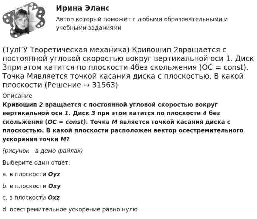     
          Описание
          Кривошип 2 вращается с постоянной угловой скоростью вокруг вертикальной оси 1. Диск 3 при этом катится по плоскости 4 без скольжения (OC = const). Точка М является точкой касания диска с плоскостью. В какой плоскости расположен вектор осестремительного ускорения точки М?(рисунок - в демо-файлах)Выберите один ответ:a. в плоскости Oyz b. в плоскости Oxy c. в плоскости Oxz d. осестремительное ускорение равно нулю  
            
            
            (ТулГУ Теоретическая механика) Кривошип 2вращается с постоянной угловой скоростью вокруг вертикальной оси 1. Диск 3при этом катится по неподвижной плоскости 4без скольжения. Разложите движение диска на два вращательных движения, приняв за переносное (ТулГУ Теоретическая механика) Кривошип 2вращается с постоянной угловой скоростью вокруг вертикальной оси 1. Диск 3при этом катится по плоскости 4без скольжения (OC = const). Точка Мявляется точкой касания диска с плоскостью. В какой плоскости(ТулГУ Теоретическая механика) Кривошип 2 вращается с постоянной угловой скоростью вокруг вертикальной оси 1. Диск 3 при этом катится по плоскости 4 без скольжения. Точка М лежит в плоскости Оyz. В какой плоскости расположен вектор вращательного у(ТулГУ Теоретическая механика) Кривошип ОА, вращающийся равномерно вокруг оси О, приводит в движение ползун В, движущийся по прямолинейным направляющим. Расположите точки А, В, Си Мшатуна АМв порядке убывания величин их ускорений, если ОА = АВ?(ТулГУ Теоретическая механика) Линия действия равнодействующей сил инерции φ проходит(ТулГУ Теоретическая механика) Можно ли вычислить потенциальную силу, если задана силовая функция поля? (ТулГУ Теоретическая механика) Можно ли утверждать, что общее уравнение динамики и уравнения движения с реакциями любых идеальных связей:(ТулГУ Теоретическая механика) Кинетическая энергия механической системы T = 3q`2, потенциальная энергия П = 12q2, где q - обобщённая координата. Найти ускорение q`` в момент времени, когда q = 1.(ТулГУ Теоретическая механика) Кинетический потенциал механической системы  L = 2x`2 + 4y`2 + 2x`y` – 3x2 – y2,  где х, у - обобщённые координаты. Найти отношение ускорений x``/y`` в момент времени, когда у = 2х.(ТулГУ Теоретическая механика) Колесо катится без скольжения по прямолинейному горизонтальному рельсу. Скорость центра колеса постоянна. Как направлена скорость точки М?(ТулГУ Теоретическая механика) Колесо катится без скольжения по прямолинейному горизонтальному рельсу. Скорость центра колеса постоянна. Как направлено ускорение точки М?(ТулГУ Теоретическая механика) Колесо катится без скольжения по прямолинейному горизонтальному рельсу. Скорость центра колеса постоянна. Точка Р - точка касания. Как направлено касательное ускорение точки Р?(ТулГУ Теоретическая механика) Колесо катится без скольжения по прямолинейному горизонтальному рельсу. Скорость центра колеса постоянна. Точка Р - точка касания. Точка М расположена так, как указано на рисунке.  Как направлено касательное ускорение (ТулГУ Теоретическая механика) Колесо приводится в движение при помощи кривошипно-шатунного механизма и катится без скольжения по поверхности. Сколько обобщенных координат имеет эта система?