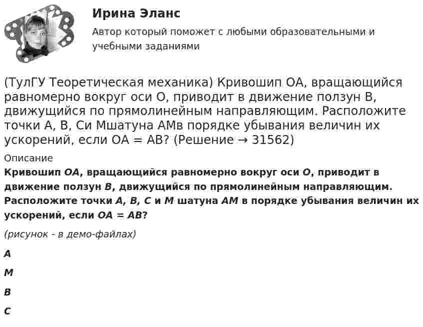    
          Описание
          Кривошип ОА, вращающийся равномерно вокруг оси О, приводит в движение ползун В, движущийся по прямолинейным направляющим. Расположите точки А, В, С и М шатуна АМ в порядке убывания величин их ускорений, если ОА = АВ?(рисунок - в демо-файлах)АМВС  
            
            
            (ТулГУ Теоретическая механика) Кривошип 2 вращается с постоянной угловой скоростью вокруг вертикальной оси 1. Диск 3 при этом катится по плоскости 4 без скольжения. Точка М лежит в плоскости Оyz. В какой плоскости расположен вектор вращательного у(ТулГУ Теоретическая механика) Кривошип ОА, вращающийся равномерно вокруг оси О, приводит в движение ползун В, движущийся по прямолинейным направляющим. Расположите точки А, В, Си Мшатуна АМв порядке убывания величин их ускорений, если ОА = АВ?(ТулГУ Теоретическая механика) Линия действия равнодействующей сил инерции φ проходит(ТулГУ Теоретическая механика) Можно ли вычислить потенциальную силу, если задана силовая функция поля? (ТулГУ Теоретическая механика) Можно ли утверждать, что общее уравнение динамики и уравнения движения с реакциями любых идеальных связей:(ТулГУ Теоретическая механика) На движущуюся материальную точку массой 2 кг подействовал ударный импульс S = 6i – 10j. Скорость точки после удара V2 = 6i – j. Найти модуль скорости V1 до удара.(ТулГУ Теоретическая механика) На движущуюся со скоростью F₁ = 5 H материальную точку подействовал ударный импульс, модуль которого S = 6√10 кг·м/с. Скорость точки после удара V₂ = 2i – j. Найти массу точки.(ТулГУ Теоретическая механика) Колесо катится без скольжения по прямолинейному горизонтальному рельсу. Скорость центра колеса постоянна. Как направлена скорость точки М?(ТулГУ Теоретическая механика) Колесо катится без скольжения по прямолинейному горизонтальному рельсу. Скорость центра колеса постоянна. Как направлено ускорение точки М?(ТулГУ Теоретическая механика) Колесо катится без скольжения по прямолинейному горизонтальному рельсу. Скорость центра колеса постоянна. Точка Р - точка касания. Как направлено касательное ускорение точки Р?(ТулГУ Теоретическая механика) Колесо катится без скольжения по прямолинейному горизонтальному рельсу. Скорость центра колеса постоянна. Точка Р - точка касания. Точка М расположена так, как указано на рисунке.  Как направлено касательное ускорение (ТулГУ Теоретическая механика) Колесо приводится в движение при помощи кривошипно-шатунного механизма и катится без скольжения по поверхности. Сколько обобщенных координат имеет эта система?(ТулГУ Теоретическая механика) Кошка переворачивается во время падения потому, что (ТулГУ Теоретическая механика) Кривошип 2вращается с постоянной угловой скоростью вокруг вертикальной оси 1. Диск 3при этом катится по неподвижной плоскости 4без скольжения. Разложите движение диска на два вращательных движения, приняв за переносное 