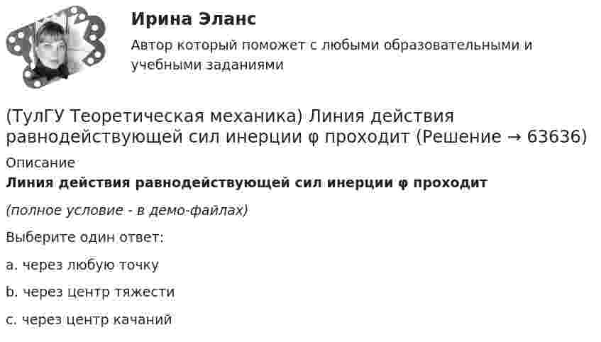     
            Описание
            Линия действия равнодействующей сил инерции φ проходит(полное условие - в демо-файлах)Выберите один ответ:a. через любую точкуb. через центр тяжестиc. через центр качаний   
            
            
            (ТулГУ Теоретическая механика) Кривошип ОА, вращающийся равномерно вокруг оси О, приводит в движение ползун В, движущийся по прямолинейным направляющим. Расположите точки А, В, Си Мшатуна АМв порядке убывания величин их ускорений, если ОА = АВ?(ТулГУ Теоретическая механика) Линия действия равнодействующей сил инерции φ проходит(ТулГУ Теоретическая механика) Можно ли вычислить потенциальную силу, если задана силовая функция поля? (ТулГУ Теоретическая механика) Можно ли утверждать, что общее уравнение динамики и уравнения движения с реакциями любых идеальных связей:(ТулГУ Теоретическая механика) На движущуюся материальную точку массой 2 кг подействовал ударный импульс S = 6i – 10j. Скорость точки после удара V2 = 6i – j. Найти модуль скорости V1 до удара.(ТулГУ Теоретическая механика) На движущуюся со скоростью F₁ = 5 H материальную точку подействовал ударный импульс, модуль которого S = 6√10 кг·м/с. Скорость точки после удара V₂ = 2i – j. Найти массу точки.(ТулГУ Теоретическая механика) На материальную точку массой 4 кг движущуюся со скоростью V1 = – 2i + 3j подействовал ударный импульс. Скорость точки после удара V2 = 6i + 9j. Найти модуль ударного импульса. (ТулГУ Теоретическая механика) Колесо катится без скольжения по прямолинейному горизонтальному рельсу. Скорость центра колеса постоянна. Как направлено ускорение точки М?(ТулГУ Теоретическая механика) Колесо катится без скольжения по прямолинейному горизонтальному рельсу. Скорость центра колеса постоянна. Точка Р - точка касания. Как направлено касательное ускорение точки Р?(ТулГУ Теоретическая механика) Колесо катится без скольжения по прямолинейному горизонтальному рельсу. Скорость центра колеса постоянна. Точка Р - точка касания. Точка М расположена так, как указано на рисунке.  Как направлено касательное ускорение (ТулГУ Теоретическая механика) Колесо приводится в движение при помощи кривошипно-шатунного механизма и катится без скольжения по поверхности. Сколько обобщенных координат имеет эта система?(ТулГУ Теоретическая механика) Кошка переворачивается во время падения потому, что (ТулГУ Теоретическая механика) Кривошип 2вращается с постоянной угловой скоростью вокруг вертикальной оси 1. Диск 3при этом катится по неподвижной плоскости 4без скольжения. Разложите движение диска на два вращательных движения, приняв за переносное (ТулГУ Теоретическая механика) Кривошип 2вращается с постоянной угловой скоростью вокруг вертикальной оси 1. Диск 3при этом катится по плоскости 4без скольжения (OC = const). Точка Мявляется точкой касания диска с плоскостью. В какой плоскости