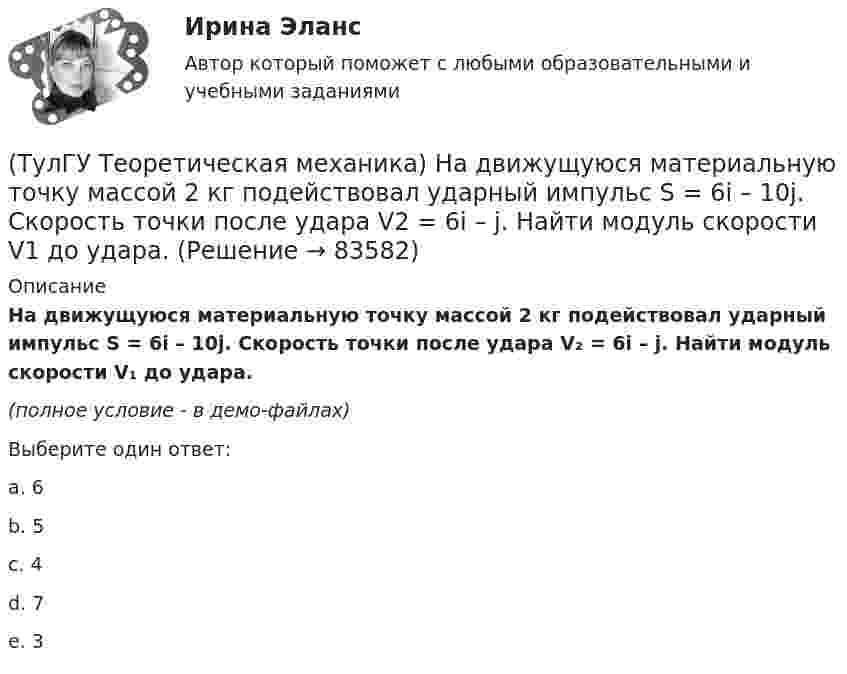     
            Описание
            На движущуюся материальную точку массой 2 кг подействовал ударный импульс S = 6i – 10j. Скорость точки после удара V₂ = 6i – j. Найти модуль скорости V₁ до удара.(полное условие - в демо-файлах)Выберите один ответ:a. 6b. 5c. 4d. 7e. 3   
            
            
            (ТулГУ Теоретическая механика) Можно ли утверждать, что общее уравнение динамики и уравнения движения с реакциями любых идеальных связей:(ТулГУ Теоретическая механика) На движущуюся материальную точку массой 2 кг подействовал ударный импульс S = 6i – 10j. Скорость точки после удара V2 = 6i – j. Найти модуль скорости V1 до удара.(ТулГУ Теоретическая механика) На движущуюся со скоростью F₁ = 5 H материальную точку подействовал ударный импульс, модуль которого S = 6√10 кг·м/с. Скорость точки после удара V₂ = 2i – j. Найти массу точки.(ТулГУ Теоретическая механика) На материальную точку массой 4 кг движущуюся со скоростью V1 = – 2i + 3j подействовал ударный импульс. Скорость точки после удара V2 = 6i + 9j. Найти модуль ударного импульса. (ТулГУ Теоретическая механика) На материальную точку массой 5 кг движущуюся со скоростью V₁ = 6i + 2j подействовал ударный импульс. Скорость точки после удара V₂ = 14i + 8j. Найти модуль ударного импульса. (ТулГУ Теоретическая механика) На рисунке изображена упрощенная схема подвески переднего колеса автомобиля. Какое движение совершает ось переднего колеса относительно кузова при криволинейном движении автомобиля по неровной дороге?(ТулГУ Теоретическая механика) На рисунке изображен многозвенный механизм. Число степеней свободы механизма равно: (ТулГУ Теоретическая механика) Колесо приводится в движение при помощи кривошипно-шатунного механизма и катится без скольжения по поверхности. Сколько обобщенных координат имеет эта система?(ТулГУ Теоретическая механика) Кошка переворачивается во время падения потому, что (ТулГУ Теоретическая механика) Кривошип 2вращается с постоянной угловой скоростью вокруг вертикальной оси 1. Диск 3при этом катится по неподвижной плоскости 4без скольжения. Разложите движение диска на два вращательных движения, приняв за переносное (ТулГУ Теоретическая механика) Кривошип 2вращается с постоянной угловой скоростью вокруг вертикальной оси 1. Диск 3при этом катится по плоскости 4без скольжения (OC = const). Точка Мявляется точкой касания диска с плоскостью. В какой плоскости(ТулГУ Теоретическая механика) Кривошип 2 вращается с постоянной угловой скоростью вокруг вертикальной оси 1. Диск 3 при этом катится по плоскости 4 без скольжения. Точка М лежит в плоскости Оyz. В какой плоскости расположен вектор вращательного у(ТулГУ Теоретическая механика) Кривошип ОА, вращающийся равномерно вокруг оси О, приводит в движение ползун В, движущийся по прямолинейным направляющим. Расположите точки А, В, Си Мшатуна АМв порядке убывания величин их ускорений, если ОА = АВ?(ТулГУ Теоретическая механика) Линия действия равнодействующей сил инерции φ проходит