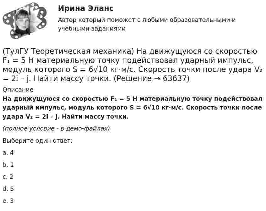     
            Описание
            На движущуюся со скоростью F₁ = 5 H материальную точку подействовал ударный импульс, модуль которого S = 6√10 кг·м/с. Скорость точки после удара V₂ = 2i – j. Найти массу точки.(полное условие - в демо-файлах)Выберите один ответ:a. 4b. 1c. 2d. 5e. 3   
            
            
            (ТулГУ Теоретическая механика) На движущуюся материальную точку массой 2 кг подействовал ударный импульс S = 6i – 10j. Скорость точки после удара V2 = 6i – j. Найти модуль скорости V1 до удара.(ТулГУ Теоретическая механика) На движущуюся со скоростью F₁ = 5 H материальную точку подействовал ударный импульс, модуль которого S = 6√10 кг·м/с. Скорость точки после удара V₂ = 2i – j. Найти массу точки.(ТулГУ Теоретическая механика) На материальную точку массой 4 кг движущуюся со скоростью V1 = – 2i + 3j подействовал ударный импульс. Скорость точки после удара V2 = 6i + 9j. Найти модуль ударного импульса. (ТулГУ Теоретическая механика) На материальную точку массой 5 кг движущуюся со скоростью V₁ = 6i + 2j подействовал ударный импульс. Скорость точки после удара V₂ = 14i + 8j. Найти модуль ударного импульса. (ТулГУ Теоретическая механика) На рисунке изображена упрощенная схема подвески переднего колеса автомобиля. Какое движение совершает ось переднего колеса относительно кузова при криволинейном движении автомобиля по неровной дороге?(ТулГУ Теоретическая механика) На рисунке изображен многозвенный механизм. Число степеней свободы механизма равно: (ТулГУ Теоретическая механика) На рисунке показано твердое тело с неподвижной точкой, углы Эйлера и их производные. По какой формуле определяется проекция угловой скорости тела на ось ζ ?(ТулГУ Теоретическая механика) Кошка переворачивается во время падения потому, что (ТулГУ Теоретическая механика) Кривошип 2вращается с постоянной угловой скоростью вокруг вертикальной оси 1. Диск 3при этом катится по неподвижной плоскости 4без скольжения. Разложите движение диска на два вращательных движения, приняв за переносное (ТулГУ Теоретическая механика) Кривошип 2вращается с постоянной угловой скоростью вокруг вертикальной оси 1. Диск 3при этом катится по плоскости 4без скольжения (OC = const). Точка Мявляется точкой касания диска с плоскостью. В какой плоскости(ТулГУ Теоретическая механика) Кривошип 2 вращается с постоянной угловой скоростью вокруг вертикальной оси 1. Диск 3 при этом катится по плоскости 4 без скольжения. Точка М лежит в плоскости Оyz. В какой плоскости расположен вектор вращательного у(ТулГУ Теоретическая механика) Кривошип ОА, вращающийся равномерно вокруг оси О, приводит в движение ползун В, движущийся по прямолинейным направляющим. Расположите точки А, В, Си Мшатуна АМв порядке убывания величин их ускорений, если ОА = АВ?(ТулГУ Теоретическая механика) Линия действия равнодействующей сил инерции φ проходит(ТулГУ Теоретическая механика) Можно ли вычислить потенциальную силу, если задана силовая функция поля? 