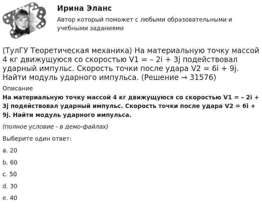     
          Описание
          На материальную точку массой 4 кг движущуюся со скоростью V1 = – 2i + 3j подействовал ударный импульс. Скорость точки после удара V2 = 6i + 9j. Найти модуль ударного импульса. (полное условие - в демо-файлах)Выберите один ответ:a. 20 b. 60 c. 50 d. 30 e. 40   
            
            
            (ТулГУ Теоретическая механика) На движущуюся со скоростью F₁ = 5 H материальную точку подействовал ударный импульс, модуль которого S = 6√10 кг·м/с. Скорость точки после удара V₂ = 2i – j. Найти массу точки.(ТулГУ Теоретическая механика) На материальную точку массой 4 кг движущуюся со скоростью V1 = – 2i + 3j подействовал ударный импульс. Скорость точки после удара V2 = 6i + 9j. Найти модуль ударного импульса. (ТулГУ Теоретическая механика) На материальную точку массой 5 кг движущуюся со скоростью V₁ = 6i + 2j подействовал ударный импульс. Скорость точки после удара V₂ = 14i + 8j. Найти модуль ударного импульса. (ТулГУ Теоретическая механика) На рисунке изображена упрощенная схема подвески переднего колеса автомобиля. Какое движение совершает ось переднего колеса относительно кузова при криволинейном движении автомобиля по неровной дороге?(ТулГУ Теоретическая механика) На рисунке изображен многозвенный механизм. Число степеней свободы механизма равно: (ТулГУ Теоретическая механика) На рисунке показано твердое тело с неподвижной точкой, углы Эйлера и их производные. По какой формуле определяется проекция угловой скорости тела на ось ζ ?(ТулГУ Теоретическая механика) На рисунке показано твердое тело с неподвижной точкой, углы Эйлера и их производные. По какой формуле определяется проекция угловой скорости тела на ось η ?(ТулГУ Теоретическая механика) Кривошип 2вращается с постоянной угловой скоростью вокруг вертикальной оси 1. Диск 3при этом катится по неподвижной плоскости 4без скольжения. Разложите движение диска на два вращательных движения, приняв за переносное (ТулГУ Теоретическая механика) Кривошип 2вращается с постоянной угловой скоростью вокруг вертикальной оси 1. Диск 3при этом катится по плоскости 4без скольжения (OC = const). Точка Мявляется точкой касания диска с плоскостью. В какой плоскости(ТулГУ Теоретическая механика) Кривошип 2 вращается с постоянной угловой скоростью вокруг вертикальной оси 1. Диск 3 при этом катится по плоскости 4 без скольжения. Точка М лежит в плоскости Оyz. В какой плоскости расположен вектор вращательного у(ТулГУ Теоретическая механика) Кривошип ОА, вращающийся равномерно вокруг оси О, приводит в движение ползун В, движущийся по прямолинейным направляющим. Расположите точки А, В, Си Мшатуна АМв порядке убывания величин их ускорений, если ОА = АВ?(ТулГУ Теоретическая механика) Линия действия равнодействующей сил инерции φ проходит(ТулГУ Теоретическая механика) Можно ли вычислить потенциальную силу, если задана силовая функция поля? (ТулГУ Теоретическая механика) Можно ли утверждать, что общее уравнение динамики и уравнения движения с реакциями любых идеальных связей: