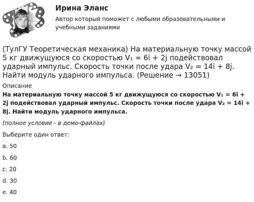     
          Описание
          На материальную точку массой 5 кг движущуюся со скоростью V₁ = 6i + 2j подействовал ударный импульс. Скорость точки после удара V₂ = 14i + 8j. Найти модуль ударного импульса. (полное условие - в демо-файлах)Выберите один ответ:a. 50b. 60 c. 20d. 30e. 40  
            
            
            (ТулГУ Теоретическая механика) На материальную точку массой 4 кг движущуюся со скоростью V1 = – 2i + 3j подействовал ударный импульс. Скорость точки после удара V2 = 6i + 9j. Найти модуль ударного импульса. (ТулГУ Теоретическая механика) На материальную точку массой 5 кг движущуюся со скоростью V₁ = 6i + 2j подействовал ударный импульс. Скорость точки после удара V₂ = 14i + 8j. Найти модуль ударного импульса. (ТулГУ Теоретическая механика) На рисунке изображена упрощенная схема подвески переднего колеса автомобиля. Какое движение совершает ось переднего колеса относительно кузова при криволинейном движении автомобиля по неровной дороге?(ТулГУ Теоретическая механика) На рисунке изображен многозвенный механизм. Число степеней свободы механизма равно: (ТулГУ Теоретическая механика) На рисунке показано твердое тело с неподвижной точкой, углы Эйлера и их производные. По какой формуле определяется проекция угловой скорости тела на ось ζ ?(ТулГУ Теоретическая механика) На рисунке показано твердое тело с неподвижной точкой, углы Эйлера и их производные. По какой формуле определяется проекция угловой скорости тела на ось η ?(ТулГУ Теоретическая механика) Обобщенная сила имеет размерность момента, если обобщенная координата имеет размерность:(ТулГУ Теоретическая механика) Кривошип 2вращается с постоянной угловой скоростью вокруг вертикальной оси 1. Диск 3при этом катится по плоскости 4без скольжения (OC = const). Точка Мявляется точкой касания диска с плоскостью. В какой плоскости(ТулГУ Теоретическая механика) Кривошип 2 вращается с постоянной угловой скоростью вокруг вертикальной оси 1. Диск 3 при этом катится по плоскости 4 без скольжения. Точка М лежит в плоскости Оyz. В какой плоскости расположен вектор вращательного у(ТулГУ Теоретическая механика) Кривошип ОА, вращающийся равномерно вокруг оси О, приводит в движение ползун В, движущийся по прямолинейным направляющим. Расположите точки А, В, Си Мшатуна АМв порядке убывания величин их ускорений, если ОА = АВ?(ТулГУ Теоретическая механика) Линия действия равнодействующей сил инерции φ проходит(ТулГУ Теоретическая механика) Можно ли вычислить потенциальную силу, если задана силовая функция поля? (ТулГУ Теоретическая механика) Можно ли утверждать, что общее уравнение динамики и уравнения движения с реакциями любых идеальных связей:(ТулГУ Теоретическая механика) На движущуюся материальную точку массой 2 кг подействовал ударный импульс S = 6i – 10j. Скорость точки после удара V2 = 6i – j. Найти модуль скорости V1 до удара.