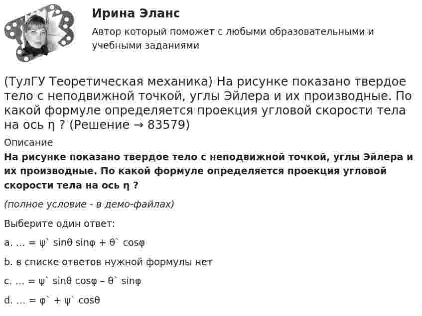     
            Описание
            На рисунке показано твердое тело с неподвижной точкой, углы Эйлера и их производные. По какой формуле определяется проекция угловой скорости тела на ось η ?(полное условие - в демо-файлах)Выберите один ответ:a. … = ψ` sinθ sinφ + θ` cosφ b. в списке ответов нужной формулы нет c. … = ψ` sinθ cosφ – θ` sinφ d. … = φ` + ψ` cosθ    
            
            
            (ТулГУ Теоретическая механика) На рисунке показано твердое тело с неподвижной точкой, углы Эйлера и их производные. По какой формуле определяется проекция угловой скорости тела на ось ζ ?(ТулГУ Теоретическая механика) На рисунке показано твердое тело с неподвижной точкой, углы Эйлера и их производные. По какой формуле определяется проекция угловой скорости тела на ось η ?(ТулГУ Теоретическая механика) Обобщенная сила имеет размерность момента, если обобщенная координата имеет размерность:(ТулГУ Теоретическая механика) Общее уравнение динамики называют принципами:(ТулГУ Теоретическая механика) Определить знак угловой скорости шатуна АВ, если кривошип ОА вращается с постоянной угловой скоростью в направлении, указанном стрелкой.  Указание: угловая скорость положительна, если звено (ТулГУ Теоретическая механика) Определить знак угловой скорости шатуна АВ, если кривошип ОА вращается с постоянной угловой скоростью в направлении, указанном стрелкой. Шатун вставлен в прорезь цилиндра 1, имеющего неподвижную ось вращения О1. Угол (ТулГУ Теоретическая механика) Определить знак угловой скорости шатуна АВ, если кривошип ОА вращается ускоренно в направлении, указанном стрелкой. Шатун вставлен в прорезь цилиндра 1, имеющего неподвижную ось вращения О1. Угол между кривошипом и(ТулГУ Теоретическая механика) Можно ли вычислить потенциальную силу, если задана силовая функция поля? (ТулГУ Теоретическая механика) Можно ли утверждать, что общее уравнение динамики и уравнения движения с реакциями любых идеальных связей:(ТулГУ Теоретическая механика) На движущуюся материальную точку массой 2 кг подействовал ударный импульс S = 6i – 10j. Скорость точки после удара V2 = 6i – j. Найти модуль скорости V1 до удара.(ТулГУ Теоретическая механика) На движущуюся со скоростью F₁ = 5 H материальную точку подействовал ударный импульс, модуль которого S = 6√10 кг·м/с. Скорость точки после удара V₂ = 2i – j. Найти массу точки.(ТулГУ Теоретическая механика) На материальную точку массой 4 кг движущуюся со скоростью V1 = – 2i + 3j подействовал ударный импульс. Скорость точки после удара V2 = 6i + 9j. Найти модуль ударного импульса. (ТулГУ Теоретическая механика) На материальную точку массой 5 кг движущуюся со скоростью V₁ = 6i + 2j подействовал ударный импульс. Скорость точки после удара V₂ = 14i + 8j. Найти модуль ударного импульса. (ТулГУ Теоретическая механика) На рисунке изображена упрощенная схема подвески переднего колеса автомобиля. Какое движение совершает ось переднего колеса относительно кузова при криволинейном движении автомобиля по неровной дороге?