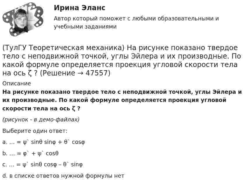     
            Описание
            На рисунке показано твердое тело с неподвижной точкой, углы Эйлера и их производные. По какой формуле определяется проекция угловой скорости тела на ось ζ ?(рисунок - в демо-файлах)Выберите один ответ:a. … = ψ` sinθ sinφ + θ` cosφ b. … = φ` + ψ` cosθ c. … = ψ` sinθ cosφ – θ` sinφ d. в списке ответов нужной формулы нет  
            
            
            (ТулГУ Теоретическая механика) На рисунке изображен многозвенный механизм. Число степеней свободы механизма равно: (ТулГУ Теоретическая механика) На рисунке показано твердое тело с неподвижной точкой, углы Эйлера и их производные. По какой формуле определяется проекция угловой скорости тела на ось ζ ?(ТулГУ Теоретическая механика) На рисунке показано твердое тело с неподвижной точкой, углы Эйлера и их производные. По какой формуле определяется проекция угловой скорости тела на ось η ?(ТулГУ Теоретическая механика) Обобщенная сила имеет размерность момента, если обобщенная координата имеет размерность:(ТулГУ Теоретическая механика) Общее уравнение динамики называют принципами:(ТулГУ Теоретическая механика) Определить знак угловой скорости шатуна АВ, если кривошип ОА вращается с постоянной угловой скоростью в направлении, указанном стрелкой.  Указание: угловая скорость положительна, если звено (ТулГУ Теоретическая механика) Определить знак угловой скорости шатуна АВ, если кривошип ОА вращается с постоянной угловой скоростью в направлении, указанном стрелкой. Шатун вставлен в прорезь цилиндра 1, имеющего неподвижную ось вращения О1. Угол (ТулГУ Теоретическая механика) Линия действия равнодействующей сил инерции φ проходит(ТулГУ Теоретическая механика) Можно ли вычислить потенциальную силу, если задана силовая функция поля? (ТулГУ Теоретическая механика) Можно ли утверждать, что общее уравнение динамики и уравнения движения с реакциями любых идеальных связей:(ТулГУ Теоретическая механика) На движущуюся материальную точку массой 2 кг подействовал ударный импульс S = 6i – 10j. Скорость точки после удара V2 = 6i – j. Найти модуль скорости V1 до удара.(ТулГУ Теоретическая механика) На движущуюся со скоростью F₁ = 5 H материальную точку подействовал ударный импульс, модуль которого S = 6√10 кг·м/с. Скорость точки после удара V₂ = 2i – j. Найти массу точки.(ТулГУ Теоретическая механика) На материальную точку массой 4 кг движущуюся со скоростью V1 = – 2i + 3j подействовал ударный импульс. Скорость точки после удара V2 = 6i + 9j. Найти модуль ударного импульса. (ТулГУ Теоретическая механика) На материальную точку массой 5 кг движущуюся со скоростью V₁ = 6i + 2j подействовал ударный импульс. Скорость точки после удара V₂ = 14i + 8j. Найти модуль ударного импульса. 