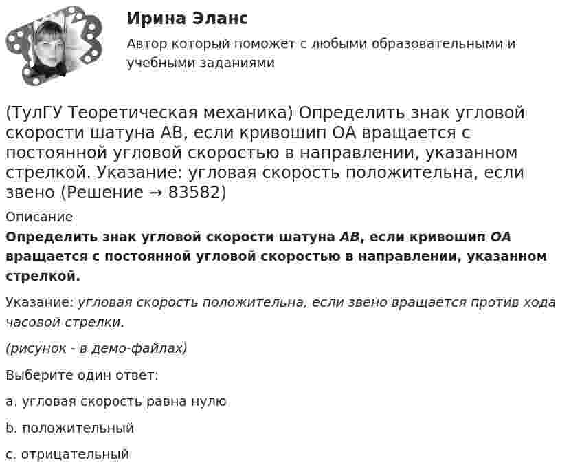     
            Описание
            Определить знак угловой скорости шатуна АВ, если кривошип ОА вращается с постоянной угловой скоростью в направлении, указанном стрелкой.Указание: угловая скорость положительна, если звено вращается против хода часовой стрелки.(рисунок - в демо-файлах)Выберите один ответ:a. угловая скорость равна нулю b. положительный c. отрицательный    
            
            
            (ТулГУ Теоретическая механика) Общее уравнение динамики называют принципами:(ТулГУ Теоретическая механика) Определить знак угловой скорости шатуна АВ, если кривошип ОА вращается с постоянной угловой скоростью в направлении, указанном стрелкой.  Указание: угловая скорость положительна, если звено (ТулГУ Теоретическая механика) Определить знак угловой скорости шатуна АВ, если кривошип ОА вращается с постоянной угловой скоростью в направлении, указанном стрелкой. Шатун вставлен в прорезь цилиндра 1, имеющего неподвижную ось вращения О1. Угол (ТулГУ Теоретическая механика) Определить знак угловой скорости шатуна АВ, если кривошип ОА вращается ускоренно в направлении, указанном стрелкой. Шатун вставлен в прорезь цилиндра 1, имеющего неподвижную ось вращения О1. Угол между кривошипом и(ТулГУ Теоретическая механика) Переносным движением называется: (ТулГУ Теоретическая механика) Подвижная система осей Oxyz, скреплённая с телом, имеющим неподвижную точку О (тело на рисунке не показано), в начальный момент совпадает с неподвижной системой осей Ox1y1z1. В какой последовательности нужно осуществить(ТулГУ Теоретическая механика) По заданному уравнению вращения тела φ = φ(t) и его моменту инерции Jz можно определить(ТулГУ Теоретическая механика) На движущуюся со скоростью F₁ = 5 H материальную точку подействовал ударный импульс, модуль которого S = 6√10 кг·м/с. Скорость точки после удара V₂ = 2i – j. Найти массу точки.(ТулГУ Теоретическая механика) На материальную точку массой 4 кг движущуюся со скоростью V1 = – 2i + 3j подействовал ударный импульс. Скорость точки после удара V2 = 6i + 9j. Найти модуль ударного импульса. (ТулГУ Теоретическая механика) На материальную точку массой 5 кг движущуюся со скоростью V₁ = 6i + 2j подействовал ударный импульс. Скорость точки после удара V₂ = 14i + 8j. Найти модуль ударного импульса. (ТулГУ Теоретическая механика) На рисунке изображена упрощенная схема подвески переднего колеса автомобиля. Какое движение совершает ось переднего колеса относительно кузова при криволинейном движении автомобиля по неровной дороге?(ТулГУ Теоретическая механика) На рисунке изображен многозвенный механизм. Число степеней свободы механизма равно: (ТулГУ Теоретическая механика) На рисунке показано твердое тело с неподвижной точкой, углы Эйлера и их производные. По какой формуле определяется проекция угловой скорости тела на ось ζ ?(ТулГУ Теоретическая механика) На рисунке показано твердое тело с неподвижной точкой, углы Эйлера и их производные. По какой формуле определяется проекция угловой скорости тела на ось η ?