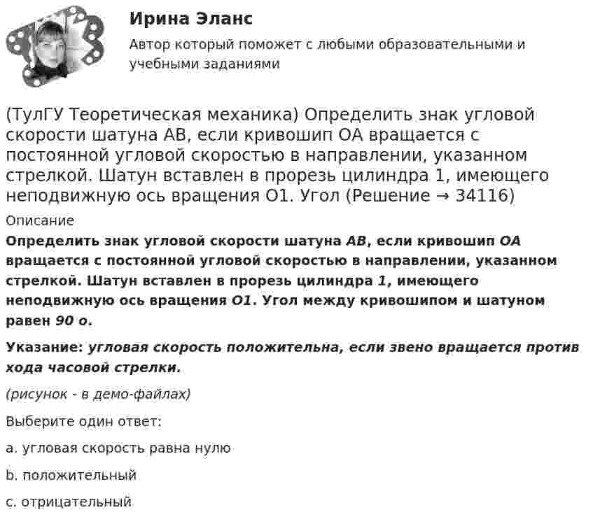     
          Описание
          Определить знак угловой скорости шатуна АВ, если кривошип ОА вращается с постоянной угловой скоростью в направлении, указанном стрелкой. Шатун вставлен в прорезь цилиндра 1, имеющего неподвижную ось вращения О1. Угол между кривошипом и шатуном равен 90 о.Указание: угловая скорость положительна, если звено вращается против хода часовой стрелки.(рисунок - в демо-файлах)Выберите один ответ:a. угловая скорость равна нулю b. положительный c. отрицательный   
            
            
            (ТулГУ Теоретическая механика) Определить знак угловой скорости шатуна АВ, если кривошип ОА вращается с постоянной угловой скоростью в направлении, указанном стрелкой.  Указание: угловая скорость положительна, если звено (ТулГУ Теоретическая механика) Определить знак угловой скорости шатуна АВ, если кривошип ОА вращается с постоянной угловой скоростью в направлении, указанном стрелкой. Шатун вставлен в прорезь цилиндра 1, имеющего неподвижную ось вращения О1. Угол (ТулГУ Теоретическая механика) Определить знак угловой скорости шатуна АВ, если кривошип ОА вращается ускоренно в направлении, указанном стрелкой. Шатун вставлен в прорезь цилиндра 1, имеющего неподвижную ось вращения О1. Угол между кривошипом и(ТулГУ Теоретическая механика) Переносным движением называется: (ТулГУ Теоретическая механика) Подвижная система осей Oxyz, скреплённая с телом, имеющим неподвижную точку О (тело на рисунке не показано), в начальный момент совпадает с неподвижной системой осей Ox1y1z1. В какой последовательности нужно осуществить(ТулГУ Теоретическая механика) По заданному уравнению вращения тела φ = φ(t) и его моменту инерции Jz можно определить(ТулГУ Теоретическая механика) По какой формуле можно вычислить потенциальную силу? (ТулГУ Теоретическая механика) На материальную точку массой 4 кг движущуюся со скоростью V1 = – 2i + 3j подействовал ударный импульс. Скорость точки после удара V2 = 6i + 9j. Найти модуль ударного импульса. (ТулГУ Теоретическая механика) На материальную точку массой 5 кг движущуюся со скоростью V₁ = 6i + 2j подействовал ударный импульс. Скорость точки после удара V₂ = 14i + 8j. Найти модуль ударного импульса. (ТулГУ Теоретическая механика) На рисунке изображена упрощенная схема подвески переднего колеса автомобиля. Какое движение совершает ось переднего колеса относительно кузова при криволинейном движении автомобиля по неровной дороге?(ТулГУ Теоретическая механика) На рисунке изображен многозвенный механизм. Число степеней свободы механизма равно: (ТулГУ Теоретическая механика) На рисунке показано твердое тело с неподвижной точкой, углы Эйлера и их производные. По какой формуле определяется проекция угловой скорости тела на ось ζ ?(ТулГУ Теоретическая механика) На рисунке показано твердое тело с неподвижной точкой, углы Эйлера и их производные. По какой формуле определяется проекция угловой скорости тела на ось η ?(ТулГУ Теоретическая механика) Обобщенная сила имеет размерность момента, если обобщенная координата имеет размерность:
