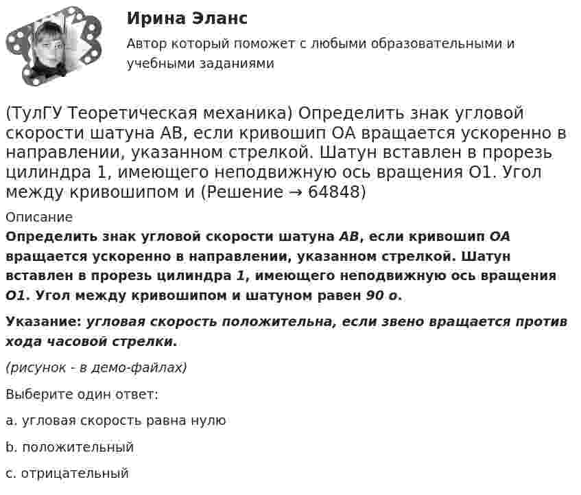     
            Описание
            Определить знак угловой скорости шатуна АВ, если кривошип ОА вращается ускоренно в направлении, указанном стрелкой. Шатун вставлен в прорезь цилиндра 1, имеющего неподвижную ось вращения О1. Угол между кривошипом и шатуном равен 90 о.Указание: угловая скорость положительна, если звено вращается против хода часовой стрелки.(рисунок - в демо-файлах)Выберите один ответ:a. угловая скорость равна нулюb. положительныйc. отрицательный   
            
            
            (ТулГУ Теоретическая механика) Определить знак угловой скорости шатуна АВ, если кривошип ОА вращается с постоянной угловой скоростью в направлении, указанном стрелкой. Шатун вставлен в прорезь цилиндра 1, имеющего неподвижную ось вращения О1. Угол (ТулГУ Теоретическая механика) Определить знак угловой скорости шатуна АВ, если кривошип ОА вращается ускоренно в направлении, указанном стрелкой. Шатун вставлен в прорезь цилиндра 1, имеющего неподвижную ось вращения О1. Угол между кривошипом и(ТулГУ Теоретическая механика) Переносным движением называется: (ТулГУ Теоретическая механика) Подвижная система осей Oxyz, скреплённая с телом, имеющим неподвижную точку О (тело на рисунке не показано), в начальный момент совпадает с неподвижной системой осей Ox1y1z1. В какой последовательности нужно осуществить(ТулГУ Теоретическая механика) По заданному уравнению вращения тела φ = φ(t) и его моменту инерции Jz можно определить(ТулГУ Теоретическая механика) По какой формуле можно вычислить потенциальную силу? (ТулГУ Теоретическая механика) По какой формуле можно определить положение центра масс?(ТулГУ Теоретическая механика) На материальную точку массой 5 кг движущуюся со скоростью V₁ = 6i + 2j подействовал ударный импульс. Скорость точки после удара V₂ = 14i + 8j. Найти модуль ударного импульса. (ТулГУ Теоретическая механика) На рисунке изображена упрощенная схема подвески переднего колеса автомобиля. Какое движение совершает ось переднего колеса относительно кузова при криволинейном движении автомобиля по неровной дороге?(ТулГУ Теоретическая механика) На рисунке изображен многозвенный механизм. Число степеней свободы механизма равно: (ТулГУ Теоретическая механика) На рисунке показано твердое тело с неподвижной точкой, углы Эйлера и их производные. По какой формуле определяется проекция угловой скорости тела на ось ζ ?(ТулГУ Теоретическая механика) На рисунке показано твердое тело с неподвижной точкой, углы Эйлера и их производные. По какой формуле определяется проекция угловой скорости тела на ось η ?(ТулГУ Теоретическая механика) Обобщенная сила имеет размерность момента, если обобщенная координата имеет размерность:(ТулГУ Теоретическая механика) Общее уравнение динамики называют принципами: