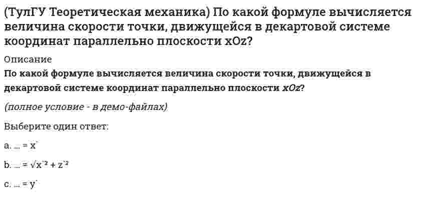     
          Описание
          Ползуны А и В, связанные линейкой АВ, движутся по прямолинейным направляющим. Установив, для какой из точек А или В построен приведённый на рисунке треугольник скоростей, определите направление угловой скорости звена АВ.(рисунок - в демо-файлах)(см. Рисунок!!! Направления векторов)Выберите один ответ:a. угловая скорость равна нулюb. угловая скорость направлена по часовой стрелкеc. данных недостаточно для однозначного ответаd. угловая скорость направлена против часовой стрелки  
            
            
            (ТулГУ Теоретическая механика) Ползуны А и В, связанные линейкой АВ, движутся по прямолинейным направляющим. Установив, для какой из точек А или В построен приведённый на рисунке треугольник скоростей, определите направление угловой скорости звена АВ(ТулГУ Теоретическая механика) Потенциальная энергия консервативной системы с голономными и идеальными связями определяется функцией П = 1/2 (3q₁² – 2q₁q₂ + q₂²). Тогда при всех q = 0 система будет находится в состоянии:(ТулГУ Теоретическая механика) Принцип возможных перемещений облегчает вывод условий равновесия сил, приложенных к несвободным системам с идеальными связями, состоящим из большого числа тел т.к.:(ТулГУ Теоретическая механика) Прямоугольник АВСD движется в своей плоскости так, что ускорения точек А и С параллельны и в некотором масштабе изображены на рисунке. Где находится мгновенный центр ускорений прямоугольника?(ТулГУ Теоретическая механика) Пусть твёрдое тело вращается вокруг неподвижной точки О, а М - произвольная точка этого тела. Какие из приведенных утверждений являются верными?(ТулГУ Теоретическая механика) Твёрдое тело вращается вокруг неподвижной точки О с угловой скоростью ω. По какой из приведённых в списке ответов формул следует вычислять проекцию скорости точки М(x, y, z) на ось Oy?(ТулГУ Теоретическая механика) Точка M движется по кривой L. Идентифицируйте естественные оси 1, 2, 3.(ТулГУ Теоретическая механика) Кривошип 2 вращается вокруг оси 1 с постоянной скоростью, диск 3 при этом катится по неподвижной плоскости 4 без скольжения. Как направлен вектор абсолютного углового ускорения диска?(ТулГУ Теоретическая механика) Кривошип ОА, вращающийся равномерно вокруг оси О, приводит в движение ползун В, движущийся по прямолинейным направляющим. Какая из точек А, В, С или М шатуна АМ имеет наибольшее по величине ускорение, если ОА = АВ?(ТулГУ Теоретическая механика) Материальная точка движется в пространстве под действием приложенных сил. Известны дифференциальные уравнения движения точки.Сколько постоянных интегрирования мы получим, определив законы движения точки?(ТулГУ Теоретическая механика) На материальную точку, движущуюся со скоростью V1 = 2i + 3j – 12k, подействовал ударный импульс, модуль которого S = 5,2 кг·м/с. Скорость точки после удара V2 = 5i + 7j. Найти массу точки.(ТулГУ Теоретическая механика) На рисунке изображена упрощенная схема подвески переднего колеса автомобиля. Какое движение совершает переднее колесо относительно кузова при движении автомобиля на повороте по ровной дороге?(ТулГУ Теоретическая механика) Обобщенная сила имеет размерность силы, если обобщенная координата имеет размерность:(ТулГУ Теоретическая механика) Окружность катится по прямой линии. Как называется кривая, которую описывает любая точка, лежащая на окружности?