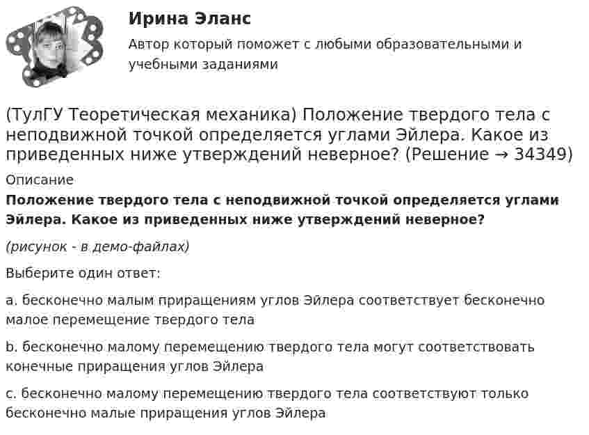     
          Описание
          Положение твердого тела с неподвижной точкой определяется углами Эйлера. Какое из приведенных ниже утверждений неверное?(рисунок - в демо-файлах)Выберите один ответ:a. бесконечно малым приращениям углов Эйлера соответствует бесконечно малое перемещение твердого телаb. бесконечно малому перемещению твердого тела могут соответствовать конечные приращения углов Эйлера c. бесконечно малому перемещению твердого тела соответствуют только бесконечно малые приращения углов Эйлера   
            
            
            (ТулГУ Теоретическая механика) Ползуны А и В, связанные линейкой АВ, движутся по прямолинейным направляющим. Установив, для какой из точек А или В построен приведённый на рисунке треугольник скоростей, определите направление угловой скорости звена АВ(ТулГУ Теоретическая механика) Положение твердого тела с неподвижной точкой определяется углами Эйлера. Какое из приведенных ниже утверждений неверное?(ТулГУ Теоретическая механика) Положение твёрдого тела с одной неподвижной точкой можно задать с помощью углов Эйлера. При вращении вокруг какой из осей изменяется угол нутации?(ТулГУ Теоретическая механика) При выполнении каких условий в результате сложения двух вращений получается поступательное движение?(ТулГУ Теоретическая механика) Приняв звено ОА шарнирного параллелограмма за переносное тело, разложите движение спарника АВ на два вращения. Какой из указанных в списке ответов случаев имеет место?(ТулГУ Теоретическая механика) При скольжении цилиндра вдоль наклонной плоскости угловая скорость будет(ТулГУ Теоретическая механика) Прямоугольник АВСD движется в своей плоскости так, что ускорения точек А и С параллельны и равны по величине. Где находится мгновенный центр ускорений прямоугольника?(ТулГУ Теоретическая механика) Определить знак угловой скорости шатуна АВ, если кривошип ОА вращается с постоянной угловой скоростью в направлении, указанном стрелкой.  Указание: угловая скорость положительна, если звено (ТулГУ Теоретическая механика) Определить знак угловой скорости шатуна АВ, если кривошип ОА вращается с постоянной угловой скоростью в направлении, указанном стрелкой. Шатун вставлен в прорезь цилиндра 1, имеющего неподвижную ось вращения О1. Угол (ТулГУ Теоретическая механика) Определить знак угловой скорости шатуна АВ, если кривошип ОА вращается ускоренно в направлении, указанном стрелкой. Шатун вставлен в прорезь цилиндра 1, имеющего неподвижную ось вращения О1. Угол между кривошипом и(ТулГУ Теоретическая механика) Переносным движением называется: (ТулГУ Теоретическая механика) Подвижная система осей Oxyz, скреплённая с телом, имеющим неподвижную точку О (тело на рисунке не показано), в начальный момент совпадает с неподвижной системой осей Ox1y1z1. В какой последовательности нужно осуществить(ТулГУ Теоретическая механика) По заданному уравнению вращения тела φ = φ(t) и его моменту инерции Jz можно определить(ТулГУ Теоретическая механика) По какой формуле можно вычислить потенциальную силу? 