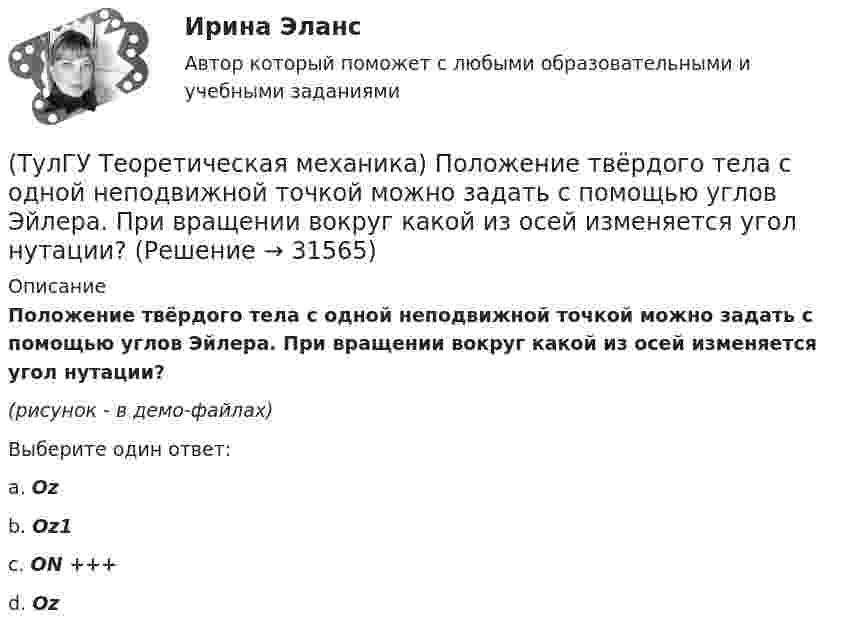     
          Описание
          Положение твёрдого тела с одной неподвижной точкой можно задать с помощью углов Эйлера. При вращении вокруг какой из осей изменяется угол нутации?(рисунок - в демо-файлах)Выберите один ответ:a. Oz b. Oz1 c. ON +++d. Oz   
            
            
            (ТулГУ Теоретическая механика) Положение твердого тела с неподвижной точкой определяется углами Эйлера. Какое из приведенных ниже утверждений неверное?(ТулГУ Теоретическая механика) Положение твёрдого тела с одной неподвижной точкой можно задать с помощью углов Эйлера. При вращении вокруг какой из осей изменяется угол нутации?(ТулГУ Теоретическая механика) При выполнении каких условий в результате сложения двух вращений получается поступательное движение?(ТулГУ Теоретическая механика) Приняв звено ОА шарнирного параллелограмма за переносное тело, разложите движение спарника АВ на два вращения. Какой из указанных в списке ответов случаев имеет место?(ТулГУ Теоретическая механика) При скольжении цилиндра вдоль наклонной плоскости угловая скорость будет(ТулГУ Теоретическая механика) Прямоугольник АВСD движется в своей плоскости так, что ускорения точек А и С параллельны и равны по величине. Где находится мгновенный центр ускорений прямоугольника?(ТулГУ Теоретическая механика) Самолет совершает свободное движение в воздушном пространстве. Сколько степеней свободы имеет самолет?(ТулГУ Теоретическая механика) Определить знак угловой скорости шатуна АВ, если кривошип ОА вращается с постоянной угловой скоростью в направлении, указанном стрелкой. Шатун вставлен в прорезь цилиндра 1, имеющего неподвижную ось вращения О1. Угол (ТулГУ Теоретическая механика) Определить знак угловой скорости шатуна АВ, если кривошип ОА вращается ускоренно в направлении, указанном стрелкой. Шатун вставлен в прорезь цилиндра 1, имеющего неподвижную ось вращения О1. Угол между кривошипом и(ТулГУ Теоретическая механика) Переносным движением называется: (ТулГУ Теоретическая механика) Подвижная система осей Oxyz, скреплённая с телом, имеющим неподвижную точку О (тело на рисунке не показано), в начальный момент совпадает с неподвижной системой осей Ox1y1z1. В какой последовательности нужно осуществить(ТулГУ Теоретическая механика) По заданному уравнению вращения тела φ = φ(t) и его моменту инерции Jz можно определить(ТулГУ Теоретическая механика) По какой формуле можно вычислить потенциальную силу? (ТулГУ Теоретическая механика) По какой формуле можно определить положение центра масс?