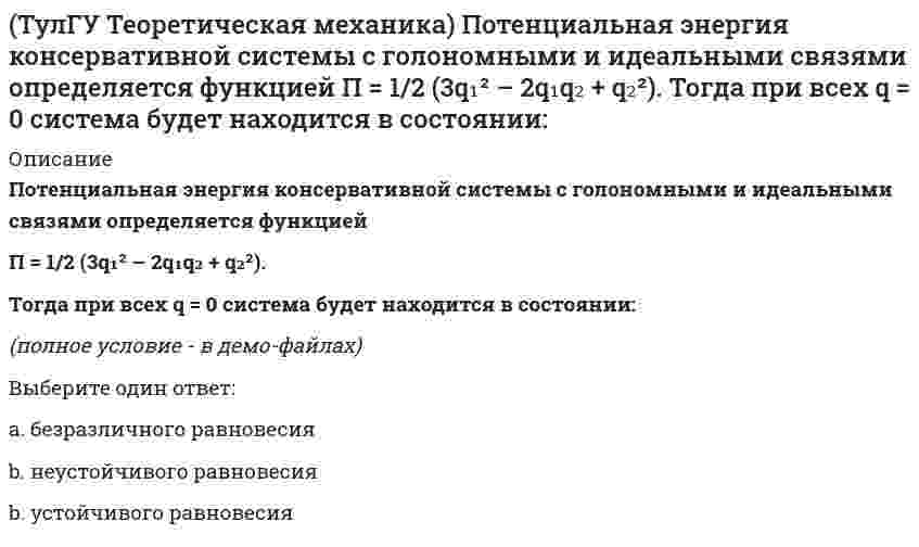      
          Описание
          Принцип возможных перемещений облегчает вывод условий равновесия сил, приложенных к несвободным системам с идеальными связями, состоящим из большого числа тел т.к.:Выберите один ответ:a. уравнение работ не содержит силы реакций связейb. уравнение работ содержит силы тренияc. уравнение работ содержит силы реакций связей  
            
            
            (ТулГУ Теоретическая механика) Принцип возможных перемещений облегчает вывод условий равновесия сил, приложенных к несвободным системам с идеальными связями, состоящим из большого числа тел т.к.:(ТулГУ Теоретическая механика) Прямоугольник АВСD движется в своей плоскости так, что ускорения точек А и С параллельны и в некотором масштабе изображены на рисунке. Где находится мгновенный центр ускорений прямоугольника?(ТулГУ Теоретическая механика) Пусть твёрдое тело вращается вокруг неподвижной точки О, а М - произвольная точка этого тела. Какие из приведенных утверждений являются верными?(ТулГУ Теоретическая механика) Твёрдое тело вращается вокруг неподвижной точки О с угловой скоростью ω. По какой из приведённых в списке ответов формул следует вычислять проекцию скорости точки М(x, y, z) на ось Oy?(ТулГУ Теоретическая механика) Точка M движется по кривой L. Идентифицируйте естественные оси 1, 2, 3.(ТулГУ Теоретическая механика) Уравнения связей для системы имеет вид: f (xk, yk, zk, t) = 0(ТулГУ Теоретическая механика) Уравнения связи материальной точки Ф(x,y,z)=0, эта связь является: (ТулГУ Теоретическая механика) Материальная точка движется в пространстве под действием приложенных сил. Известны дифференциальные уравнения движения точки.Сколько постоянных интегрирования мы получим, определив законы движения точки?(ТулГУ Теоретическая механика) На материальную точку, движущуюся со скоростью V1 = 2i + 3j – 12k, подействовал ударный импульс, модуль которого S = 5,2 кг·м/с. Скорость точки после удара V2 = 5i + 7j. Найти массу точки.(ТулГУ Теоретическая механика) На рисунке изображена упрощенная схема подвески переднего колеса автомобиля. Какое движение совершает переднее колесо относительно кузова при движении автомобиля на повороте по ровной дороге?(ТулГУ Теоретическая механика) Обобщенная сила имеет размерность силы, если обобщенная координата имеет размерность:(ТулГУ Теоретическая механика) Окружность катится по прямой линии. Как называется кривая, которую описывает любая точка, лежащая на окружности?(ТулГУ Теоретическая механика) По какой формуле вычисляется величина скорости точки, движущейся в декартовой системе координат параллельно плоскости xOz?(ТулГУ Теоретическая механика) Ползуны А и В, связанные линейкой АВ, движутся по прямолинейным направляющим. Установив, для какой из точек А или В построен приведённый на рисунке треугольник скоростей, определите направление угловой скорости звена АВ