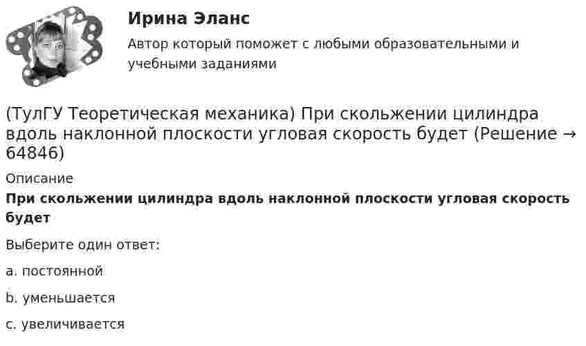      
            Описание
            При скольжении цилиндра вдоль наклонной плоскости угловая скорость будетВыберите один ответ:a. постояннойb. уменьшаетсяc. увеличивается   
            
            
            (ТулГУ Теоретическая механика) Приняв звено ОА шарнирного параллелограмма за переносное тело, разложите движение спарника АВ на два вращения. Какой из указанных в списке ответов случаев имеет место?(ТулГУ Теоретическая механика) При скольжении цилиндра вдоль наклонной плоскости угловая скорость будет(ТулГУ Теоретическая механика) Прямоугольник АВСD движется в своей плоскости так, что ускорения точек А и С параллельны и равны по величине. Где находится мгновенный центр ускорений прямоугольника?(ТулГУ Теоретическая механика) Самолет совершает свободное движение в воздушном пространстве. Сколько степеней свободы имеет самолет?(ТулГУ Теоретическая механика) Сколько раз необходимо проинтегрировать данное уравнение, чтобы определить координаты точки в зависимости от времени?  mx`` = k/x³(ТулГУ Теоретическая механика) Составление дифференциальных уравнений плоского движения основано на применении (ТулГУ Теоретическая механика) Твердое тело одновременно участвует в двух вращательных движениях. Как направлена скорость точки А?(ТулГУ Теоретическая механика) Подвижная система осей Oxyz, скреплённая с телом, имеющим неподвижную точку О (тело на рисунке не показано), в начальный момент совпадает с неподвижной системой осей Ox1y1z1. В какой последовательности нужно осуществить(ТулГУ Теоретическая механика) По заданному уравнению вращения тела φ = φ(t) и его моменту инерции Jz можно определить(ТулГУ Теоретическая механика) По какой формуле можно вычислить потенциальную силу? (ТулГУ Теоретическая механика) По какой формуле можно определить положение центра масс?(ТулГУ Теоретическая механика) Ползуны А и В, связанные линейкой АВ, движутся по прямолинейным направляющим. Установив, для какой из точек А или В построен приведённый на рисунке треугольник скоростей, определите направление угловой скорости звена АВ(ТулГУ Теоретическая механика) Положение твердого тела с неподвижной точкой определяется углами Эйлера. Какое из приведенных ниже утверждений неверное?(ТулГУ Теоретическая механика) Положение твёрдого тела с одной неподвижной точкой можно задать с помощью углов Эйлера. При вращении вокруг какой из осей изменяется угол нутации?