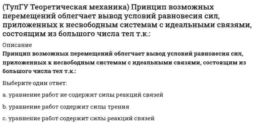     
          Описание
          Прямоугольник АВСD движется в своей плоскости так, что ускорения точек А и С параллельны и в некотором масштабе изображены на рисунке. Где находится мгновенный центр ускорений прямоугольника?(рисунок - в демо-файлах)Выберите один ответ:a. в точке пересечения диагоналей АС и ВDb. на диагонали АСc. на диагонали ВDd. на стороне АВe. на стороне ВС  
            
            
            (ТулГУ Теоретическая механика) Прямоугольник АВСD движется в своей плоскости так, что ускорения точек А и С параллельны и в некотором масштабе изображены на рисунке. Где находится мгновенный центр ускорений прямоугольника?(ТулГУ Теоретическая механика) Пусть твёрдое тело вращается вокруг неподвижной точки О, а М - произвольная точка этого тела. Какие из приведенных утверждений являются верными?(ТулГУ Теоретическая механика) Твёрдое тело вращается вокруг неподвижной точки О с угловой скоростью ω. По какой из приведённых в списке ответов формул следует вычислять проекцию скорости точки М(x, y, z) на ось Oy?(ТулГУ Теоретическая механика) Точка M движется по кривой L. Идентифицируйте естественные оси 1, 2, 3.(ТулГУ Теоретическая механика) Уравнения связей для системы имеет вид: f (xk, yk, zk, t) = 0(ТулГУ Теоретическая механика) Уравнения связи материальной точки Ф(x,y,z)=0, эта связь является: [ТулГУ] Теоретические основы электротехники (Зачет, Экзамен, Тест, Ответы)(ТулГУ Теоретическая механика) На материальную точку, движущуюся со скоростью V1 = 2i + 3j – 12k, подействовал ударный импульс, модуль которого S = 5,2 кг·м/с. Скорость точки после удара V2 = 5i + 7j. Найти массу точки.(ТулГУ Теоретическая механика) На рисунке изображена упрощенная схема подвески переднего колеса автомобиля. Какое движение совершает переднее колесо относительно кузова при движении автомобиля на повороте по ровной дороге?(ТулГУ Теоретическая механика) Обобщенная сила имеет размерность силы, если обобщенная координата имеет размерность:(ТулГУ Теоретическая механика) Окружность катится по прямой линии. Как называется кривая, которую описывает любая точка, лежащая на окружности?(ТулГУ Теоретическая механика) По какой формуле вычисляется величина скорости точки, движущейся в декартовой системе координат параллельно плоскости xOz?(ТулГУ Теоретическая механика) Ползуны А и В, связанные линейкой АВ, движутся по прямолинейным направляющим. Установив, для какой из точек А или В построен приведённый на рисунке треугольник скоростей, определите направление угловой скорости звена АВ(ТулГУ Теоретическая механика) Потенциальная энергия консервативной системы с голономными и идеальными связями определяется функцией П = 1/2 (3q₁² – 2q₁q₂ + q₂²). Тогда при всех q = 0 система будет находится в состоянии: