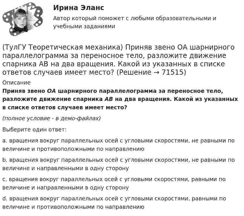     
            Описание
            Приняв звено ОА шарнирного параллелограмма за переносное тело, разложите движение спарника АВ на два вращения. Какой из указанных в списке ответов случаев имеет место?(полное условие - в демо-файлах)Выберите один ответ:a. вращения вокруг параллельных осей с угловыми скоростями, не равными по величине и противоположными по направлению b. вращения вокруг параллельных осей с угловыми скоростями, не равными по величине и направленными в одну сторону c. вращения вокруг параллельных осей с угловыми скоростями, равными по величине и направленными в одну сторону d. вращения вокруг параллельных осей с угловыми скоростями, равными по величине и противоположными по направлению    
            
            
            (ТулГУ Теоретическая механика) При выполнении каких условий в результате сложения двух вращений получается поступательное движение?(ТулГУ Теоретическая механика) Приняв звено ОА шарнирного параллелограмма за переносное тело, разложите движение спарника АВ на два вращения. Какой из указанных в списке ответов случаев имеет место?(ТулГУ Теоретическая механика) При скольжении цилиндра вдоль наклонной плоскости угловая скорость будет(ТулГУ Теоретическая механика) Прямоугольник АВСD движется в своей плоскости так, что ускорения точек А и С параллельны и равны по величине. Где находится мгновенный центр ускорений прямоугольника?(ТулГУ Теоретическая механика) Самолет совершает свободное движение в воздушном пространстве. Сколько степеней свободы имеет самолет?(ТулГУ Теоретическая механика) Сколько раз необходимо проинтегрировать данное уравнение, чтобы определить координаты точки в зависимости от времени?  mx`` = k/x³(ТулГУ Теоретическая механика) Составление дифференциальных уравнений плоского движения основано на применении (ТулГУ Теоретическая механика) Переносным движением называется: (ТулГУ Теоретическая механика) Подвижная система осей Oxyz, скреплённая с телом, имеющим неподвижную точку О (тело на рисунке не показано), в начальный момент совпадает с неподвижной системой осей Ox1y1z1. В какой последовательности нужно осуществить(ТулГУ Теоретическая механика) По заданному уравнению вращения тела φ = φ(t) и его моменту инерции Jz можно определить(ТулГУ Теоретическая механика) По какой формуле можно вычислить потенциальную силу? (ТулГУ Теоретическая механика) По какой формуле можно определить положение центра масс?(ТулГУ Теоретическая механика) Ползуны А и В, связанные линейкой АВ, движутся по прямолинейным направляющим. Установив, для какой из точек А или В построен приведённый на рисунке треугольник скоростей, определите направление угловой скорости звена АВ(ТулГУ Теоретическая механика) Положение твердого тела с неподвижной точкой определяется углами Эйлера. Какое из приведенных ниже утверждений неверное?