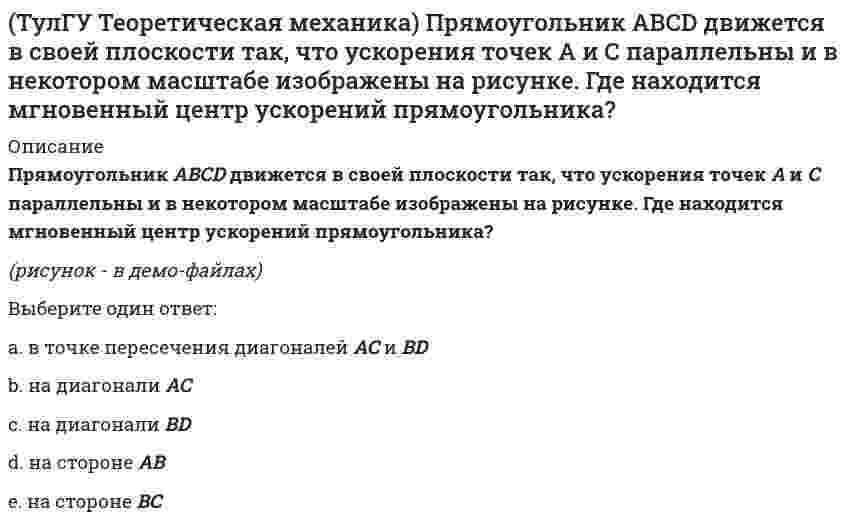     
          Описание
          Пусть твёрдое тело вращается вокруг неподвижной точки О, а М - произвольная точка этого тела. Какие из приведенных утверждений являются верными?(рисунок - в демо-файлах)Выберите один ответ:a. вращательное ускорение точки перпендикулярно осестремительномуb. нормальное ускорение точки перпендикулярно мгновенной оси вращенияc. осестремительное ускорение точки перпендикулярно мгновенной оси вращения  
            
            
            (ТулГУ Теоретическая механика) Пусть твёрдое тело вращается вокруг неподвижной точки О, а М - произвольная точка этого тела. Какие из приведенных утверждений являются верными?(ТулГУ Теоретическая механика) Твёрдое тело вращается вокруг неподвижной точки О с угловой скоростью ω. По какой из приведённых в списке ответов формул следует вычислять проекцию скорости точки М(x, y, z) на ось Oy?(ТулГУ Теоретическая механика) Точка M движется по кривой L. Идентифицируйте естественные оси 1, 2, 3.(ТулГУ Теоретическая механика) Уравнения связей для системы имеет вид: f (xk, yk, zk, t) = 0(ТулГУ Теоретическая механика) Уравнения связи материальной точки Ф(x,y,z)=0, эта связь является: [ТулГУ] Теоретические основы электротехники (Зачет, Экзамен, Тест, Ответы)(ТулГУ) Теоретические основы электротехники Семестр 1 (120 вопросов с правильными ответами)(ТулГУ Теоретическая механика) На рисунке изображена упрощенная схема подвески переднего колеса автомобиля. Какое движение совершает переднее колесо относительно кузова при движении автомобиля на повороте по ровной дороге?(ТулГУ Теоретическая механика) Обобщенная сила имеет размерность силы, если обобщенная координата имеет размерность:(ТулГУ Теоретическая механика) Окружность катится по прямой линии. Как называется кривая, которую описывает любая точка, лежащая на окружности?(ТулГУ Теоретическая механика) По какой формуле вычисляется величина скорости точки, движущейся в декартовой системе координат параллельно плоскости xOz?(ТулГУ Теоретическая механика) Ползуны А и В, связанные линейкой АВ, движутся по прямолинейным направляющим. Установив, для какой из точек А или В построен приведённый на рисунке треугольник скоростей, определите направление угловой скорости звена АВ(ТулГУ Теоретическая механика) Потенциальная энергия консервативной системы с голономными и идеальными связями определяется функцией П = 1/2 (3q₁² – 2q₁q₂ + q₂²). Тогда при всех q = 0 система будет находится в состоянии:(ТулГУ Теоретическая механика) Принцип возможных перемещений облегчает вывод условий равновесия сил, приложенных к несвободным системам с идеальными связями, состоящим из большого числа тел т.к.: