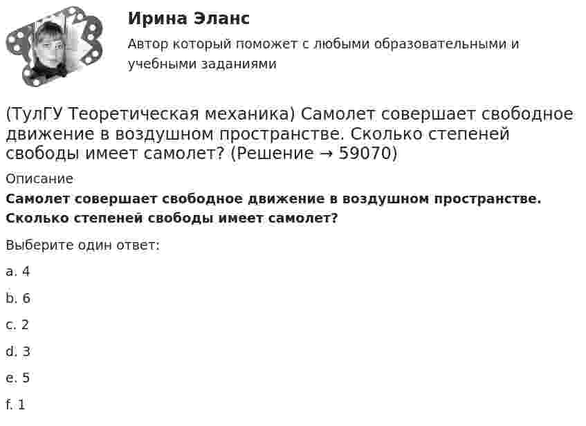      
            Описание
            Самолет совершает свободное движение в воздушном пространстве. Сколько степеней свободы имеет самолет?Выберите один ответ:a. 4 b. 6 c. 2 d. 3 e. 5 f. 1    
            
            
            (ТулГУ Теоретическая механика) Прямоугольник АВСD движется в своей плоскости так, что ускорения точек А и С параллельны и равны по величине. Где находится мгновенный центр ускорений прямоугольника?(ТулГУ Теоретическая механика) Самолет совершает свободное движение в воздушном пространстве. Сколько степеней свободы имеет самолет?(ТулГУ Теоретическая механика) Сколько раз необходимо проинтегрировать данное уравнение, чтобы определить координаты точки в зависимости от времени?  mx`` = k/x³(ТулГУ Теоретическая механика) Составление дифференциальных уравнений плоского движения основано на применении (ТулГУ Теоретическая механика) Твердое тело одновременно участвует в двух вращательных движениях. Как направлена скорость точки А?(ТулГУ Теоретическая механика) Твердое тело одновременно участвует в двух вращательных движениях. Как направлена скорость точки А?(ТулГУ Теоретическая механика) Твердое тело одновременно участвует в двух вращательных движениях, происходящих вокруг пересекающихся осей. Каким является результирующее движение?(ТулГУ Теоретическая механика) По какой формуле можно вычислить потенциальную силу? (ТулГУ Теоретическая механика) По какой формуле можно определить положение центра масс?(ТулГУ Теоретическая механика) Ползуны А и В, связанные линейкой АВ, движутся по прямолинейным направляющим. Установив, для какой из точек А или В построен приведённый на рисунке треугольник скоростей, определите направление угловой скорости звена АВ(ТулГУ Теоретическая механика) Положение твердого тела с неподвижной точкой определяется углами Эйлера. Какое из приведенных ниже утверждений неверное?(ТулГУ Теоретическая механика) Положение твёрдого тела с одной неподвижной точкой можно задать с помощью углов Эйлера. При вращении вокруг какой из осей изменяется угол нутации?(ТулГУ Теоретическая механика) При выполнении каких условий в результате сложения двух вращений получается поступательное движение?(ТулГУ Теоретическая механика) Приняв звено ОА шарнирного параллелограмма за переносное тело, разложите движение спарника АВ на два вращения. Какой из указанных в списке ответов случаев имеет место?