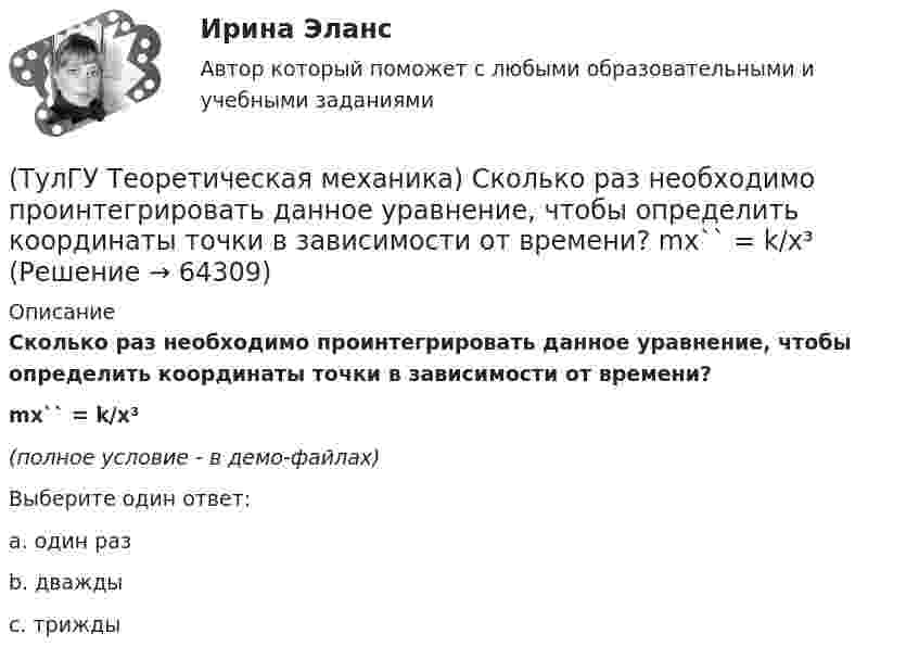     
            Описание
            Сколько раз необходимо проинтегрировать данное уравнение, чтобы определить координаты точки в зависимости от времени?mx`` = k/x³(полное условие - в демо-файлах)Выберите один ответ:a. один разb. дваждыc. трижды   
            
            
            (ТулГУ Теоретическая механика) Самолет совершает свободное движение в воздушном пространстве. Сколько степеней свободы имеет самолет?(ТулГУ Теоретическая механика) Сколько раз необходимо проинтегрировать данное уравнение, чтобы определить координаты точки в зависимости от времени?  mx`` = k/x³(ТулГУ Теоретическая механика) Составление дифференциальных уравнений плоского движения основано на применении (ТулГУ Теоретическая механика) Твердое тело одновременно участвует в двух вращательных движениях. Как направлена скорость точки А?(ТулГУ Теоретическая механика) Твердое тело одновременно участвует в двух вращательных движениях. Как направлена скорость точки А?(ТулГУ Теоретическая механика) Твердое тело одновременно участвует в двух вращательных движениях, происходящих вокруг пересекающихся осей. Каким является результирующее движение?(ТулГУ Теоретическая механика) Твердое тело участвует одновременно в прямолинейном поступательном и вращательном движениях, причем угловая скорость противоположна направлению поступательной скорости. Каким будет результирующее движение тела?(ТулГУ Теоретическая механика) По какой формуле можно определить положение центра масс?(ТулГУ Теоретическая механика) Ползуны А и В, связанные линейкой АВ, движутся по прямолинейным направляющим. Установив, для какой из точек А или В построен приведённый на рисунке треугольник скоростей, определите направление угловой скорости звена АВ(ТулГУ Теоретическая механика) Положение твердого тела с неподвижной точкой определяется углами Эйлера. Какое из приведенных ниже утверждений неверное?(ТулГУ Теоретическая механика) Положение твёрдого тела с одной неподвижной точкой можно задать с помощью углов Эйлера. При вращении вокруг какой из осей изменяется угол нутации?(ТулГУ Теоретическая механика) При выполнении каких условий в результате сложения двух вращений получается поступательное движение?(ТулГУ Теоретическая механика) Приняв звено ОА шарнирного параллелограмма за переносное тело, разложите движение спарника АВ на два вращения. Какой из указанных в списке ответов случаев имеет место?(ТулГУ Теоретическая механика) При скольжении цилиндра вдоль наклонной плоскости угловая скорость будет