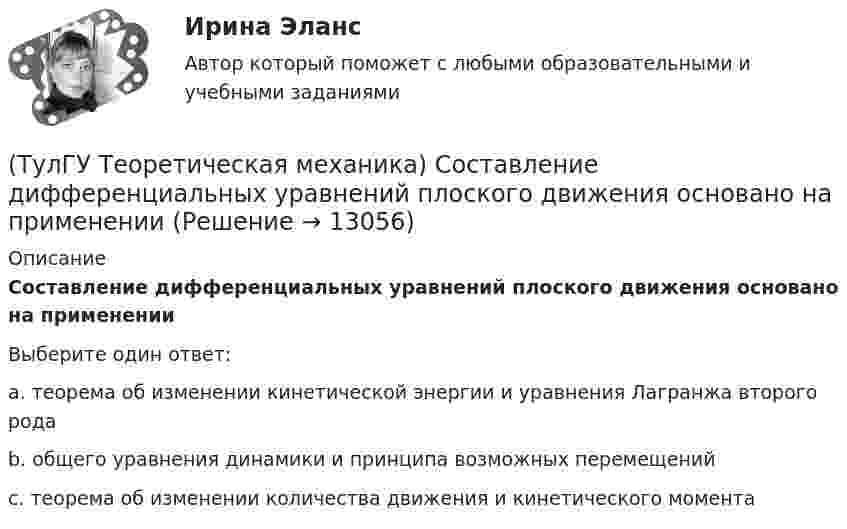      
          Описание
          Составление дифференциальных уравнений плоского движения основано на примененииВыберите один ответ:a. теорема об изменении кинетической энергии и уравнения Лагранжа второго рода b. общего уравнения динамики и принципа возможных перемещений c. теорема об изменении количества движения и кинетического момента   
            
            
            (ТулГУ Теоретическая механика) Сколько раз необходимо проинтегрировать данное уравнение, чтобы определить координаты точки в зависимости от времени?  mx`` = k/x³(ТулГУ Теоретическая механика) Составление дифференциальных уравнений плоского движения основано на применении (ТулГУ Теоретическая механика) Твердое тело одновременно участвует в двух вращательных движениях. Как направлена скорость точки А?(ТулГУ Теоретическая механика) Твердое тело одновременно участвует в двух вращательных движениях. Как направлена скорость точки А?(ТулГУ Теоретическая механика) Твердое тело одновременно участвует в двух вращательных движениях, происходящих вокруг пересекающихся осей. Каким является результирующее движение?(ТулГУ Теоретическая механика) Твердое тело участвует одновременно в прямолинейном поступательном и вращательном движениях, причем угловая скорость противоположна направлению поступательной скорости. Каким будет результирующее движение тела?(ТулГУ Теоретическая механика) Тело совершающее сферическое движение имеет: (ТулГУ Теоретическая механика) Ползуны А и В, связанные линейкой АВ, движутся по прямолинейным направляющим. Установив, для какой из точек А или В построен приведённый на рисунке треугольник скоростей, определите направление угловой скорости звена АВ(ТулГУ Теоретическая механика) Положение твердого тела с неподвижной точкой определяется углами Эйлера. Какое из приведенных ниже утверждений неверное?(ТулГУ Теоретическая механика) Положение твёрдого тела с одной неподвижной точкой можно задать с помощью углов Эйлера. При вращении вокруг какой из осей изменяется угол нутации?(ТулГУ Теоретическая механика) При выполнении каких условий в результате сложения двух вращений получается поступательное движение?(ТулГУ Теоретическая механика) Приняв звено ОА шарнирного параллелограмма за переносное тело, разложите движение спарника АВ на два вращения. Какой из указанных в списке ответов случаев имеет место?(ТулГУ Теоретическая механика) При скольжении цилиндра вдоль наклонной плоскости угловая скорость будет(ТулГУ Теоретическая механика) Прямоугольник АВСD движется в своей плоскости так, что ускорения точек А и С параллельны и равны по величине. Где находится мгновенный центр ускорений прямоугольника?