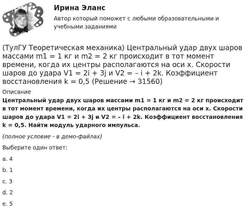     
          Описание
          Центральный удар двух шаров массами m1 = 1 кг и m2 = 2 кг происходит в тот момент времени, когда их центры располагаются на оси х. Скорости шаров до удара V1 = 2i + 3j и V2 = – i + 2k. Коэффициент восстановления k = 0,5. Найти модуль ударного импульса.(полное условие - в демо-файлах)Выберите один ответ:a. 4 b. 1c. 3d. 2e. 5   
            
            
            (ТулГУ Теоретическая механика) Условия равновесия системы параллельных сил (F₁,F₂,…,Fₙ) могут быть записаны в виде (Fi || Oz):  ∑Fiz = 0, ∑yiFiz = 0, ∑xiFiz = 0.  Что выражает собой подчёркнутое условие?(ТулГУ Теоретическая механика) Центральный удар двух шаров массами m1 = 1 кг и m2 = 2 кг происходит в тот момент времени, когда их центры располагаются на оси х. Скорости шаров до удара V1 = 2i + 3j и V2 = – i + 2k. Коэффициент восстановления k = 0,5💯 ТулГУ Теоретическая механика (часть 1 статика, кинематика) (ответы на тесты, октябрь 2022)💯 ТулГУ Теоретическая механика (часть 2 динамика) (ответы на тесты, октябрь 2022)💯 ТулГУ Теоретическая механика (часть 2 динамика) (ответы на тесты, октябрь 2022)(ТулГУ Теоретическая механика) Что происходит при совпадении частот собственных колебаний и возмущающей силы?(ТулГУ Теоретическая механика) Что происходит с амплитудой вынужденных колебаний при отсутствии сопротивления среды в случае совпадения частот свободных и вынужденных колебаний (резонанс)? (ТулГУ Теоретическая механика) Твердое тело участвует одновременно в прямолинейном поступательном и вращательном движениях, причем угловая скорость противоположна направлению поступательной скорости. Каким будет результирующее движение тела?(ТулГУ Теоретическая механика) Тело совершающее сферическое движение имеет: (ТулГУ Теоретическая механика) Точка движется по кривой L. Укажите бинормаль в положении М.(ТулГУ Теоретическая механика) Точка движется по кривой L. Укажите спрямляющую плоскость в положении М.(ТулГУ Теоретическая механика) Укажите название данного уравнения:  mar = ∑ Pi + Фe + Фc(ТулГУ Теоретическая механика) Укажите название закона:  Материальная точка сохраняет состояние покоя или равномерного прямолинейного движения, пока воздействие других тел не изменяет это состояние(ТулГУ Теоретическая механика) Укажите правильную формулировку теоремы об изменении кинетического момента материальной системы при ударе: 