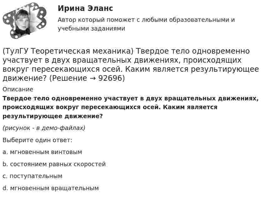     
            Описание
            Твердое тело одновременно участвует в двух вращательных движениях, происходящих вокруг пересекающихся осей. Каким является результирующее движение?(рисунок - в демо-файлах)Выберите один ответ:a. мгновенным винтовымb. состоянием равных скоростейc. поступательнымd. мгновенным вращательным   
            
            
            (ТулГУ Теоретическая механика) Твердое тело одновременно участвует в двух вращательных движениях. Как направлена скорость точки А?(ТулГУ Теоретическая механика) Твердое тело одновременно участвует в двух вращательных движениях, происходящих вокруг пересекающихся осей. Каким является результирующее движение?(ТулГУ Теоретическая механика) Твердое тело участвует одновременно в прямолинейном поступательном и вращательном движениях, причем угловая скорость противоположна направлению поступательной скорости. Каким будет результирующее движение тела?(ТулГУ Теоретическая механика) Тело совершающее сферическое движение имеет: (ТулГУ Теоретическая механика) Точка движется по кривой L. Укажите бинормаль в положении М.(ТулГУ Теоретическая механика) Точка движется по кривой L. Укажите спрямляющую плоскость в положении М.(ТулГУ Теоретическая механика) Укажите название данного уравнения:  mar = ∑ Pi + Фe + Фc(ТулГУ Теоретическая механика) При выполнении каких условий в результате сложения двух вращений получается поступательное движение?(ТулГУ Теоретическая механика) Приняв звено ОА шарнирного параллелограмма за переносное тело, разложите движение спарника АВ на два вращения. Какой из указанных в списке ответов случаев имеет место?(ТулГУ Теоретическая механика) При скольжении цилиндра вдоль наклонной плоскости угловая скорость будет(ТулГУ Теоретическая механика) Прямоугольник АВСD движется в своей плоскости так, что ускорения точек А и С параллельны и равны по величине. Где находится мгновенный центр ускорений прямоугольника?(ТулГУ Теоретическая механика) Самолет совершает свободное движение в воздушном пространстве. Сколько степеней свободы имеет самолет?(ТулГУ Теоретическая механика) Сколько раз необходимо проинтегрировать данное уравнение, чтобы определить координаты точки в зависимости от времени?  mx`` = k/x³(ТулГУ Теоретическая механика) Составление дифференциальных уравнений плоского движения основано на применении 