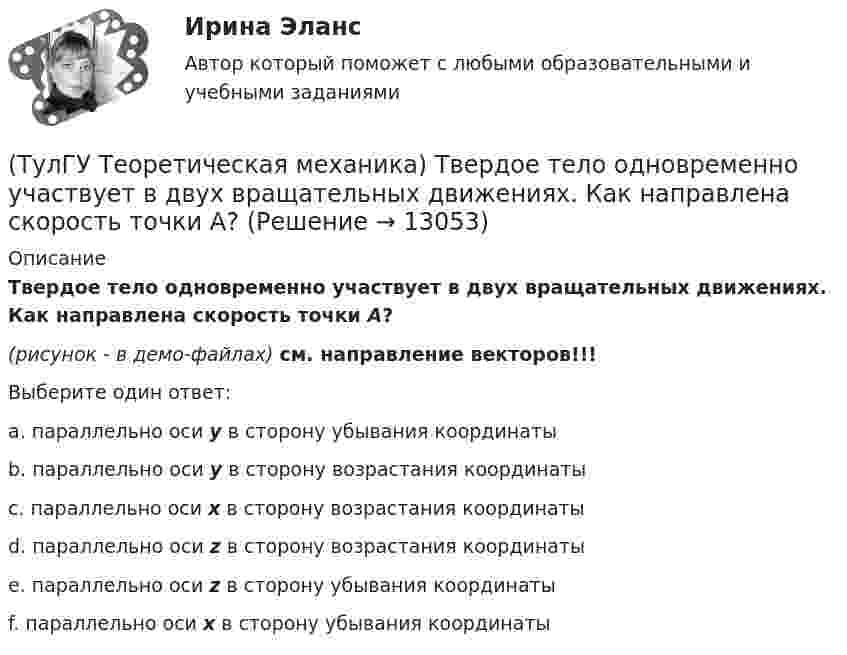     
          Описание
          Твердое тело одновременно участвует в двух вращательных движениях. Как направлена скорость точки А?(рисунок - в демо-файлах) см. направление векторов!!!Выберите один ответ:a. параллельно оси y в сторону убывания координатыb. параллельно оси y в сторону возрастания координатыc. параллельно оси x в сторону возрастания координатыd. параллельно оси z в сторону возрастания координатыe. параллельно оси z в сторону убывания координаты f. параллельно оси x в сторону убывания координаты  
            
            
            (ТулГУ Теоретическая механика) Составление дифференциальных уравнений плоского движения основано на применении (ТулГУ Теоретическая механика) Твердое тело одновременно участвует в двух вращательных движениях. Как направлена скорость точки А?(ТулГУ Теоретическая механика) Твердое тело одновременно участвует в двух вращательных движениях. Как направлена скорость точки А?(ТулГУ Теоретическая механика) Твердое тело одновременно участвует в двух вращательных движениях, происходящих вокруг пересекающихся осей. Каким является результирующее движение?(ТулГУ Теоретическая механика) Твердое тело участвует одновременно в прямолинейном поступательном и вращательном движениях, причем угловая скорость противоположна направлению поступательной скорости. Каким будет результирующее движение тела?(ТулГУ Теоретическая механика) Тело совершающее сферическое движение имеет: (ТулГУ Теоретическая механика) Точка движется по кривой L. Укажите бинормаль в положении М.(ТулГУ Теоретическая механика) Положение твердого тела с неподвижной точкой определяется углами Эйлера. Какое из приведенных ниже утверждений неверное?(ТулГУ Теоретическая механика) Положение твёрдого тела с одной неподвижной точкой можно задать с помощью углов Эйлера. При вращении вокруг какой из осей изменяется угол нутации?(ТулГУ Теоретическая механика) При выполнении каких условий в результате сложения двух вращений получается поступательное движение?(ТулГУ Теоретическая механика) Приняв звено ОА шарнирного параллелограмма за переносное тело, разложите движение спарника АВ на два вращения. Какой из указанных в списке ответов случаев имеет место?(ТулГУ Теоретическая механика) При скольжении цилиндра вдоль наклонной плоскости угловая скорость будет(ТулГУ Теоретическая механика) Прямоугольник АВСD движется в своей плоскости так, что ускорения точек А и С параллельны и равны по величине. Где находится мгновенный центр ускорений прямоугольника?(ТулГУ Теоретическая механика) Самолет совершает свободное движение в воздушном пространстве. Сколько степеней свободы имеет самолет?