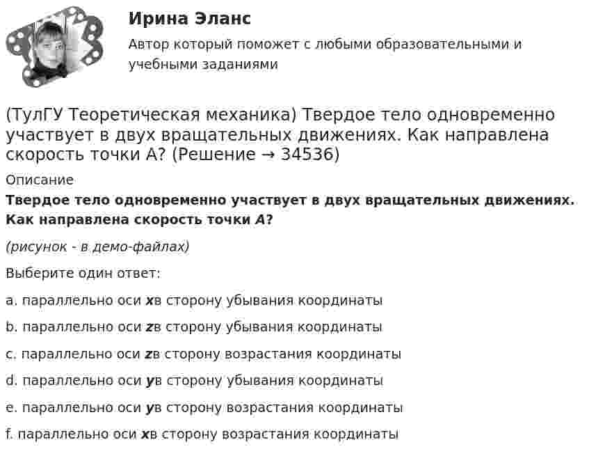     
          Описание
          Твердое тело одновременно участвует в двух вращательных движениях. Как направлена скорость точки А?(рисунок - в демо-файлах)Выберите один ответ:a. параллельно оси xв сторону убывания координатыb. параллельно оси zв сторону убывания координаты c. параллельно оси zв сторону возрастания координаты d. параллельно оси yв сторону убывания координатыe. параллельно оси yв сторону возрастания координатыf. параллельно оси xв сторону возрастания координаты   
            
            
            (ТулГУ Теоретическая механика) Твердое тело одновременно участвует в двух вращательных движениях. Как направлена скорость точки А?(ТулГУ Теоретическая механика) Твердое тело одновременно участвует в двух вращательных движениях. Как направлена скорость точки А?(ТулГУ Теоретическая механика) Твердое тело одновременно участвует в двух вращательных движениях, происходящих вокруг пересекающихся осей. Каким является результирующее движение?(ТулГУ Теоретическая механика) Твердое тело участвует одновременно в прямолинейном поступательном и вращательном движениях, причем угловая скорость противоположна направлению поступательной скорости. Каким будет результирующее движение тела?(ТулГУ Теоретическая механика) Тело совершающее сферическое движение имеет: (ТулГУ Теоретическая механика) Точка движется по кривой L. Укажите бинормаль в положении М.(ТулГУ Теоретическая механика) Точка движется по кривой L. Укажите спрямляющую плоскость в положении М.(ТулГУ Теоретическая механика) Положение твёрдого тела с одной неподвижной точкой можно задать с помощью углов Эйлера. При вращении вокруг какой из осей изменяется угол нутации?(ТулГУ Теоретическая механика) При выполнении каких условий в результате сложения двух вращений получается поступательное движение?(ТулГУ Теоретическая механика) Приняв звено ОА шарнирного параллелограмма за переносное тело, разложите движение спарника АВ на два вращения. Какой из указанных в списке ответов случаев имеет место?(ТулГУ Теоретическая механика) При скольжении цилиндра вдоль наклонной плоскости угловая скорость будет(ТулГУ Теоретическая механика) Прямоугольник АВСD движется в своей плоскости так, что ускорения точек А и С параллельны и равны по величине. Где находится мгновенный центр ускорений прямоугольника?(ТулГУ Теоретическая механика) Самолет совершает свободное движение в воздушном пространстве. Сколько степеней свободы имеет самолет?(ТулГУ Теоретическая механика) Сколько раз необходимо проинтегрировать данное уравнение, чтобы определить координаты точки в зависимости от времени?  mx`` = k/x³