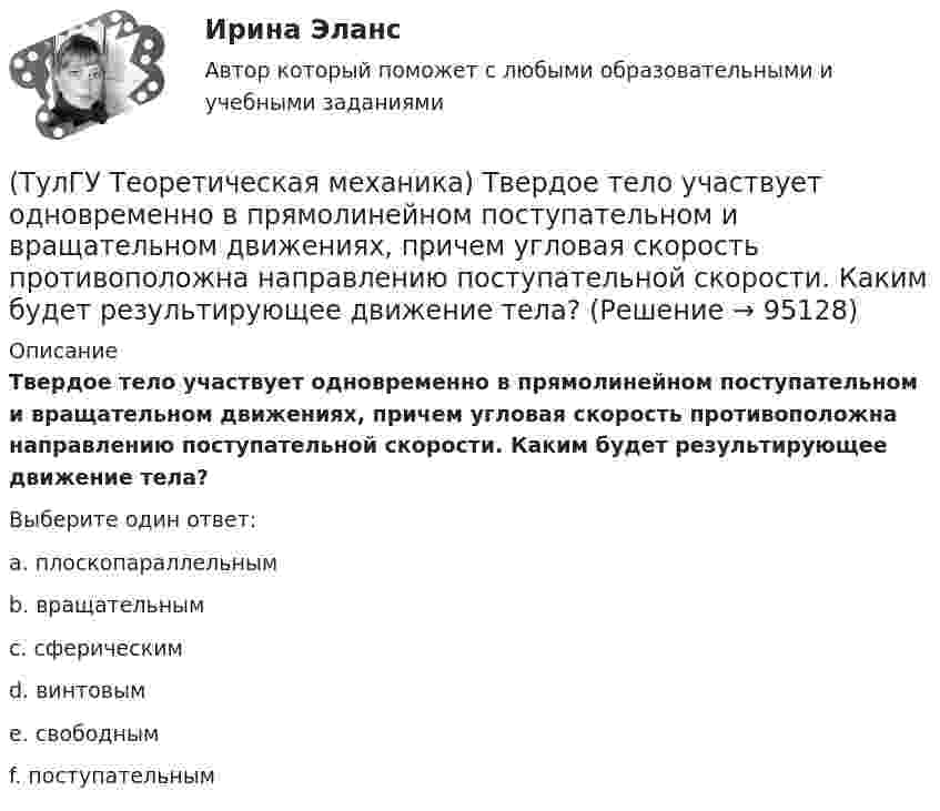      
            Описание
            Твердое тело участвует одновременно в прямолинейном поступательном и вращательном движениях, причем угловая скорость противоположна направлению поступательной скорости. Каким будет результирующее движение тела?Выберите один ответ:a. плоскопараллельным b. вращательным c. сферическим d. винтовым e. свободным f. поступательным    
            
            
            (ТулГУ Теоретическая механика) Твердое тело одновременно участвует в двух вращательных движениях, происходящих вокруг пересекающихся осей. Каким является результирующее движение?(ТулГУ Теоретическая механика) Твердое тело участвует одновременно в прямолинейном поступательном и вращательном движениях, причем угловая скорость противоположна направлению поступательной скорости. Каким будет результирующее движение тела?(ТулГУ Теоретическая механика) Тело совершающее сферическое движение имеет: (ТулГУ Теоретическая механика) Точка движется по кривой L. Укажите бинормаль в положении М.(ТулГУ Теоретическая механика) Точка движется по кривой L. Укажите спрямляющую плоскость в положении М.(ТулГУ Теоретическая механика) Укажите название данного уравнения:  mar = ∑ Pi + Фe + Фc(ТулГУ Теоретическая механика) Укажите название закона:  Материальная точка сохраняет состояние покоя или равномерного прямолинейного движения, пока воздействие других тел не изменяет это состояние(ТулГУ Теоретическая механика) Приняв звено ОА шарнирного параллелограмма за переносное тело, разложите движение спарника АВ на два вращения. Какой из указанных в списке ответов случаев имеет место?(ТулГУ Теоретическая механика) При скольжении цилиндра вдоль наклонной плоскости угловая скорость будет(ТулГУ Теоретическая механика) Прямоугольник АВСD движется в своей плоскости так, что ускорения точек А и С параллельны и равны по величине. Где находится мгновенный центр ускорений прямоугольника?(ТулГУ Теоретическая механика) Самолет совершает свободное движение в воздушном пространстве. Сколько степеней свободы имеет самолет?(ТулГУ Теоретическая механика) Сколько раз необходимо проинтегрировать данное уравнение, чтобы определить координаты точки в зависимости от времени?  mx`` = k/x³(ТулГУ Теоретическая механика) Составление дифференциальных уравнений плоского движения основано на применении (ТулГУ Теоретическая механика) Твердое тело одновременно участвует в двух вращательных движениях. Как направлена скорость точки А?