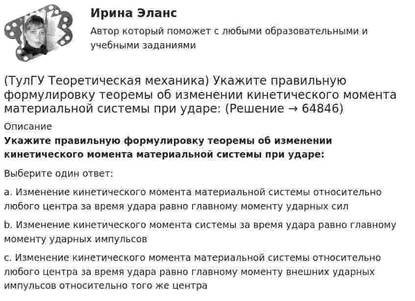      
            Описание
            Укажите правильную формулировку теоремы об изменении кинетического момента материальной системы при ударе: Выберите один ответ:a. Изменение кинетического момента материальной системы относительно любого центра за время удара равно главному моменту ударных сил b. Изменение кинетического момента системы за время удара равно главному моменту ударных импульсов c. Изменение кинетического момента материальной системы относительно любого центра за время удара равно главному моменту внешних ударных импульсов относительно того же центра    
            
            
            (ТулГУ Теоретическая механика) Укажите название закона:  Материальная точка сохраняет состояние покоя или равномерного прямолинейного движения, пока воздействие других тел не изменяет это состояние(ТулГУ Теоретическая механика) Укажите правильную формулировку теоремы об изменении кинетического момента материальной системы при ударе: (ТулГУ Теоретическая механика) Укажите правильную формулировку теоремы об изменении количества движения материальной системы на время удара: (ТулГУ Теоретическая механика) Условия равновесия системы параллельных сил (F₁,F₂,…,Fₙ) могут быть записаны в виде (Fi || Oz):  ∑Fiz = 0, ∑yiFiz = 0, ∑xiFiz = 0.  Что выражает собой подчёркнутое условие?(ТулГУ Теоретическая механика) Центральный удар двух шаров массами m1 = 1 кг и m2 = 2 кг происходит в тот момент времени, когда их центры располагаются на оси х. Скорости шаров до удара V1 = 2i + 3j и V2 = – i + 2k. Коэффициент восстановления k = 0,5💯 ТулГУ Теоретическая механика (часть 1 статика, кинематика) (ответы на тесты, октябрь 2022)💯 ТулГУ Теоретическая механика (часть 2 динамика) (ответы на тесты, октябрь 2022)(ТулГУ Теоретическая механика) Твердое тело одновременно участвует в двух вращательных движениях. Как направлена скорость точки А?(ТулГУ Теоретическая механика) Твердое тело одновременно участвует в двух вращательных движениях. Как направлена скорость точки А?(ТулГУ Теоретическая механика) Твердое тело одновременно участвует в двух вращательных движениях, происходящих вокруг пересекающихся осей. Каким является результирующее движение?(ТулГУ Теоретическая механика) Твердое тело участвует одновременно в прямолинейном поступательном и вращательном движениях, причем угловая скорость противоположна направлению поступательной скорости. Каким будет результирующее движение тела?(ТулГУ Теоретическая механика) Тело совершающее сферическое движение имеет: (ТулГУ Теоретическая механика) Точка движется по кривой L. Укажите бинормаль в положении М.(ТулГУ Теоретическая механика) Точка движется по кривой L. Укажите спрямляющую плоскость в положении М.