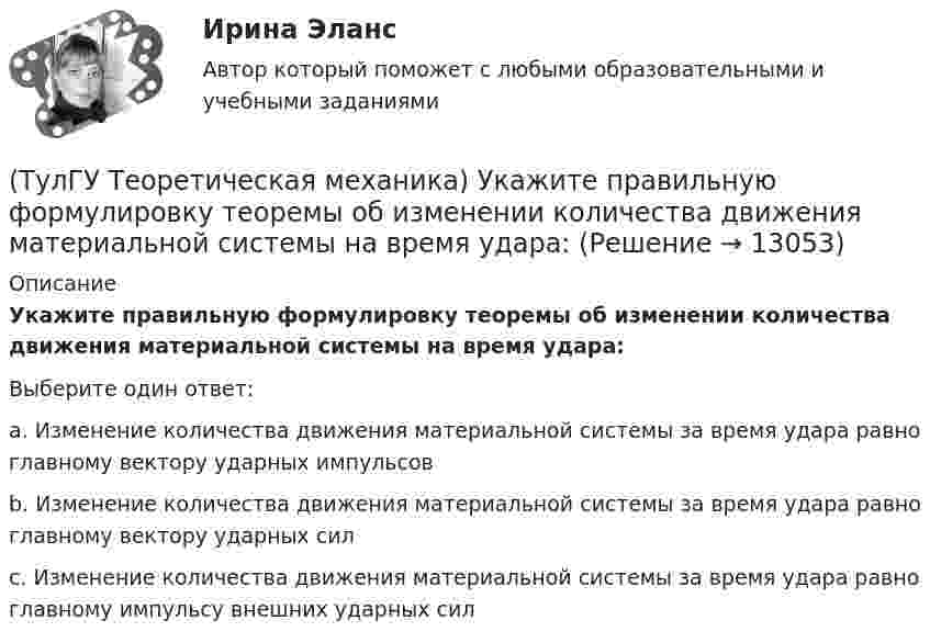      
          Описание
          Укажите правильную формулировку теоремы об изменении количества движения материальной системы на время удара:Выберите один ответ:a. Изменение количества движения материальной системы за время удара равно главному вектору ударных импульсовb. Изменение количества движения материальной системы за время удара равно главному вектору ударных силc. Изменение количества движения материальной системы за время удара равно главному импульсу внешних ударных сил  
            
            
            (ТулГУ Теоретическая механика) Укажите правильную формулировку теоремы об изменении кинетического момента материальной системы при ударе: (ТулГУ Теоретическая механика) Укажите правильную формулировку теоремы об изменении количества движения материальной системы на время удара: (ТулГУ Теоретическая механика) Условия равновесия системы параллельных сил (F₁,F₂,…,Fₙ) могут быть записаны в виде (Fi || Oz):  ∑Fiz = 0, ∑yiFiz = 0, ∑xiFiz = 0.  Что выражает собой подчёркнутое условие?(ТулГУ Теоретическая механика) Центральный удар двух шаров массами m1 = 1 кг и m2 = 2 кг происходит в тот момент времени, когда их центры располагаются на оси х. Скорости шаров до удара V1 = 2i + 3j и V2 = – i + 2k. Коэффициент восстановления k = 0,5💯 ТулГУ Теоретическая механика (часть 1 статика, кинематика) (ответы на тесты, октябрь 2022)💯 ТулГУ Теоретическая механика (часть 2 динамика) (ответы на тесты, октябрь 2022)💯 ТулГУ Теоретическая механика (часть 2 динамика) (ответы на тесты, октябрь 2022)(ТулГУ Теоретическая механика) Твердое тело одновременно участвует в двух вращательных движениях. Как направлена скорость точки А?(ТулГУ Теоретическая механика) Твердое тело одновременно участвует в двух вращательных движениях, происходящих вокруг пересекающихся осей. Каким является результирующее движение?(ТулГУ Теоретическая механика) Твердое тело участвует одновременно в прямолинейном поступательном и вращательном движениях, причем угловая скорость противоположна направлению поступательной скорости. Каким будет результирующее движение тела?(ТулГУ Теоретическая механика) Тело совершающее сферическое движение имеет: (ТулГУ Теоретическая механика) Точка движется по кривой L. Укажите бинормаль в положении М.(ТулГУ Теоретическая механика) Точка движется по кривой L. Укажите спрямляющую плоскость в положении М.(ТулГУ Теоретическая механика) Укажите название данного уравнения:  mar = ∑ Pi + Фe + Фc