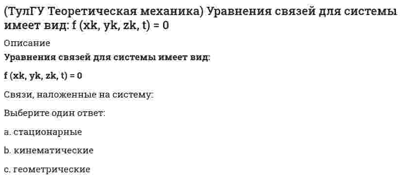      
          Описание
          Уравнения связи материальной точки Ф(x,y,z)=0, эта связь является:Выберите один ответ:a. нестационарнойb. неголономнойc. стационарной  
            
            
            (ТулГУ Теоретическая механика) Уравнения связи материальной точки Ф(x,y,z)=0, эта связь является: [ТулГУ] Теоретические основы электротехники (Зачет, Экзамен, Тест, Ответы)(ТулГУ) Теоретические основы электротехники Семестр 1 (120 вопросов с правильными ответами)[ТулГУ] Теория автоматического управления (Зачет Экзамен, Тест, Вопросы, Ответы)ТулГУ Тепломассообмен (ответы на тест)ТулГУ Техника безопасности в строительстве (ответы на тест)(ТулГУ Техника высоких напряжений) Механическая система, воздействующая на контакты реле называется:(ТулГУ Теоретическая механика) Ползуны А и В, связанные линейкой АВ, движутся по прямолинейным направляющим. Установив, для какой из точек А или В построен приведённый на рисунке треугольник скоростей, определите направление угловой скорости звена АВ(ТулГУ Теоретическая механика) Потенциальная энергия консервативной системы с голономными и идеальными связями определяется функцией П = 1/2 (3q₁² – 2q₁q₂ + q₂²). Тогда при всех q = 0 система будет находится в состоянии:(ТулГУ Теоретическая механика) Принцип возможных перемещений облегчает вывод условий равновесия сил, приложенных к несвободным системам с идеальными связями, состоящим из большого числа тел т.к.:(ТулГУ Теоретическая механика) Прямоугольник АВСD движется в своей плоскости так, что ускорения точек А и С параллельны и в некотором масштабе изображены на рисунке. Где находится мгновенный центр ускорений прямоугольника?(ТулГУ Теоретическая механика) Пусть твёрдое тело вращается вокруг неподвижной точки О, а М - произвольная точка этого тела. Какие из приведенных утверждений являются верными?(ТулГУ Теоретическая механика) Твёрдое тело вращается вокруг неподвижной точки О с угловой скоростью ω. По какой из приведённых в списке ответов формул следует вычислять проекцию скорости точки М(x, y, z) на ось Oy?(ТулГУ Теоретическая механика) Точка M движется по кривой L. Идентифицируйте естественные оси 1, 2, 3.