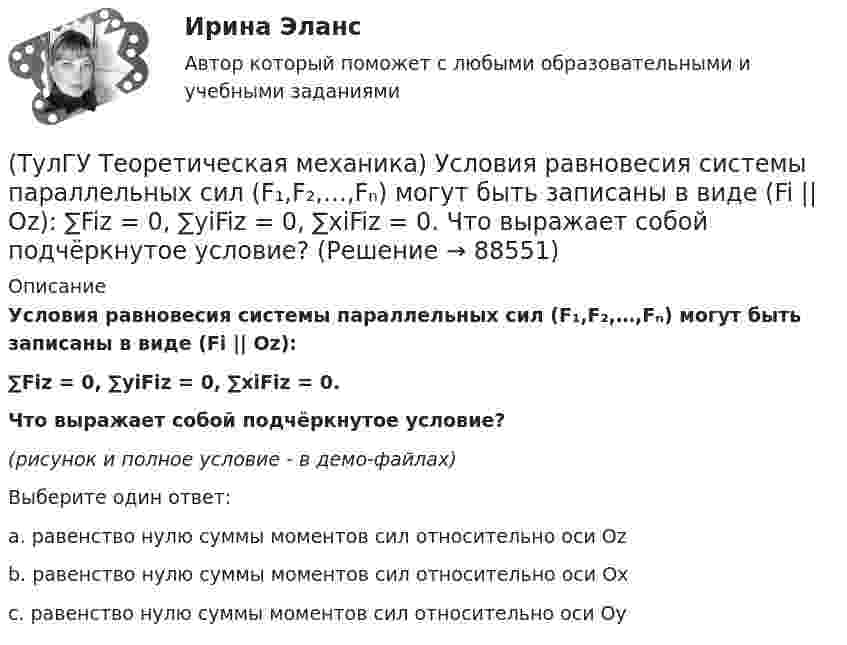     
            Описание
            Условия равновесия системы параллельных сил (F₁,F₂,…,Fₙ) могут быть записаны в виде (Fi || Oz):∑Fiz = 0, ∑yiFiz = 0, ∑xiFiz = 0.Что выражает собой подчёркнутое условие?(рисунок и полное условие - в демо-файлах)Выберите один ответ:a. равенство нулю суммы моментов сил относительно оси Ozb. равенство нулю суммы моментов сил относительно оси Oxc. равенство нулю суммы моментов сил относительно оси Oy   
            
            
            (ТулГУ Теоретическая механика) Укажите правильную формулировку теоремы об изменении количества движения материальной системы на время удара: (ТулГУ Теоретическая механика) Условия равновесия системы параллельных сил (F₁,F₂,…,Fₙ) могут быть записаны в виде (Fi || Oz):  ∑Fiz = 0, ∑yiFiz = 0, ∑xiFiz = 0.  Что выражает собой подчёркнутое условие?(ТулГУ Теоретическая механика) Центральный удар двух шаров массами m1 = 1 кг и m2 = 2 кг происходит в тот момент времени, когда их центры располагаются на оси х. Скорости шаров до удара V1 = 2i + 3j и V2 = – i + 2k. Коэффициент восстановления k = 0,5💯 ТулГУ Теоретическая механика (часть 1 статика, кинематика) (ответы на тесты, октябрь 2022)💯 ТулГУ Теоретическая механика (часть 2 динамика) (ответы на тесты, октябрь 2022)💯 ТулГУ Теоретическая механика (часть 2 динамика) (ответы на тесты, октябрь 2022)(ТулГУ Теоретическая механика) Что происходит при совпадении частот собственных колебаний и возмущающей силы?(ТулГУ Теоретическая механика) Твердое тело одновременно участвует в двух вращательных движениях, происходящих вокруг пересекающихся осей. Каким является результирующее движение?(ТулГУ Теоретическая механика) Твердое тело участвует одновременно в прямолинейном поступательном и вращательном движениях, причем угловая скорость противоположна направлению поступательной скорости. Каким будет результирующее движение тела?(ТулГУ Теоретическая механика) Тело совершающее сферическое движение имеет: (ТулГУ Теоретическая механика) Точка движется по кривой L. Укажите бинормаль в положении М.(ТулГУ Теоретическая механика) Точка движется по кривой L. Укажите спрямляющую плоскость в положении М.(ТулГУ Теоретическая механика) Укажите название данного уравнения:  mar = ∑ Pi + Фe + Фc(ТулГУ Теоретическая механика) Укажите название закона:  Материальная точка сохраняет состояние покоя или равномерного прямолинейного движения, пока воздействие других тел не изменяет это состояние