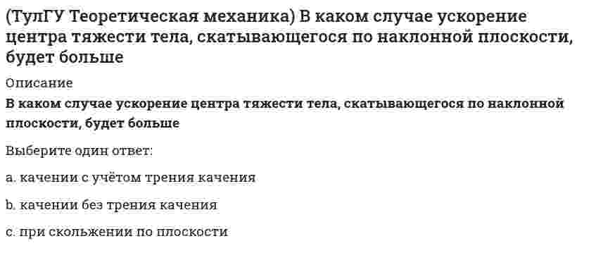     
          Описание
          В механизме, изображенном на рисунке, определить знак угловой скорости звена АВ относительно звена ОА. Звено ОА вращается в направлении, указанном стрелкой, равномерно. Угол между звеном ОА и звеном АВ равен 90 о.Указание: угловая скорость положительна, если звено вращается против хода часовой стрелки.(рисунок - в демо-файлах)Выберите один ответ:a. угловая скорость равна нулюb. положительныйc. отрицательный  
            
            
            (ТулГУ Теоретическая механика) В механизме, изображенном на рисунке, определить знак угловой скорости звена АВ относительно звена ОА. Звено ОА вращается в направлении, указанном стрелкой, равномерно. Угол между звеном ОА и звеном АВ равен 90 о.(ТулГУ Теоретическая механика) В системе, изображенной на рисунке, катушка 3 может катиться по наклонной плоскости без скольжения. Какая скорость больше по величине: скорость груза 1 или скорость центра катушки?(ТулГУ Теоретическая механика) В статике при равновесии свободного тела, имеющего шесть степеней свободы, суммы моментов всех сил относительно координатных осей можно превратить в обобщенные силы:(ТулГУ Теоретическая механика) Для того чтобы динамические составляющие равнялись нулю необходимо(ТулГУ Теоретическая механика) Если связи, наложенные на систему, допускают её поворот на угол dφ, то общее уравнение динамики становится эквивалентно:(ТулГУ Теоретическая механика) Если система, подчинённая голономным, идеальным и стационарным связям, находится под действием потенциальных сил в положении неустойчивого равновесия, то потенциальная энергия в этом положении достигает:(ТулГУ Теоретическая механика) Задача 10 Какой из случаев приведения к простейшему виду не имеет места для плоской системы сил? (ТулГУ Строительное материаловедение) Удобоукладываемость строительного раствора – это способность растворной смеси легко укладываться …ТулГУ Строительные материалы и изделия / Строительные материалы и материаловедение - часть 2 (ответы на тест)ТулГУ Строительные машины и оборудование (ответы на тест)(ТулГУ) Студент сдает письменный классический экзамен по теории вероятностей К сожалению, он выучил не все экзаменационные билеты В каком случае вероятность вытащить невыученный билет будет для него наименьшей, когда он тащит билет первым или(ТулГУ) Ступень схемы электроснабжения распределительной сети на 6-10 кВ от ГРП или ГПП к цеховым ТП или РП или же отдельным высоковольтным приемникам(ТулГУ Теоретическая механика) В двухстепенном гироскопе рамка 2 вращается вокруг оси z , а ротор 1 гироскопа ? вокруг оси y. В какой плоскости расположен вектор абсолютной угловой скорости гироскопа?(ТулГУ Теоретическая механика) В каком из указанных случаев касательное ускорение точки равно нулю?