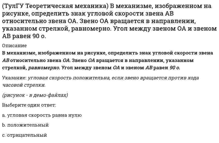     
          Описание
          В системе, изображенной на рисунке, катушка 3 может катиться по наклонной плоскости без скольжения. Какая скорость больше по величине: скорость груза 1 или скорость центра катушки?(рисунок - в демо-файлах)Выберите один ответ:a. скорость центра катушки b. скорости равны груза и центра катушки равны c. скорость груза   
            
            
            (ТулГУ Теоретическая механика) В системе, изображенной на рисунке, катушка 3 может катиться по наклонной плоскости без скольжения. Какая скорость больше по величине: скорость груза 1 или скорость центра катушки?(ТулГУ Теоретическая механика) В статике при равновесии свободного тела, имеющего шесть степеней свободы, суммы моментов всех сил относительно координатных осей можно превратить в обобщенные силы:(ТулГУ Теоретическая механика) Для того чтобы динамические составляющие равнялись нулю необходимо(ТулГУ Теоретическая механика) Если связи, наложенные на систему, допускают её поворот на угол dφ, то общее уравнение динамики становится эквивалентно:(ТулГУ Теоретическая механика) Если система, подчинённая голономным, идеальным и стационарным связям, находится под действием потенциальных сил в положении неустойчивого равновесия, то потенциальная энергия в этом положении достигает:(ТулГУ Теоретическая механика) Задача 10 Какой из случаев приведения к простейшему виду не имеет места для плоской системы сил? (ТулГУ Теоретическая механика) Задача 10 Момент какой из сил F, P или G равен нулю относительно оси Oz?ТулГУ Строительные материалы и изделия / Строительные материалы и материаловедение - часть 2 (ответы на тест)ТулГУ Строительные машины и оборудование (ответы на тест)(ТулГУ) Студент сдает письменный классический экзамен по теории вероятностей К сожалению, он выучил не все экзаменационные билеты В каком случае вероятность вытащить невыученный билет будет для него наименьшей, когда он тащит билет первым или(ТулГУ) Ступень схемы электроснабжения распределительной сети на 6-10 кВ от ГРП или ГПП к цеховым ТП или РП или же отдельным высоковольтным приемникам(ТулГУ Теоретическая механика) В двухстепенном гироскопе рамка 2 вращается вокруг оси z , а ротор 1 гироскопа ? вокруг оси y. В какой плоскости расположен вектор абсолютной угловой скорости гироскопа?(ТулГУ Теоретическая механика) В каком из указанных случаев касательное ускорение точки равно нулю?(ТулГУ Теоретическая механика) В каком случае ускорение центра тяжести тела, скатывающегося по наклонной плоскости, будет больше
