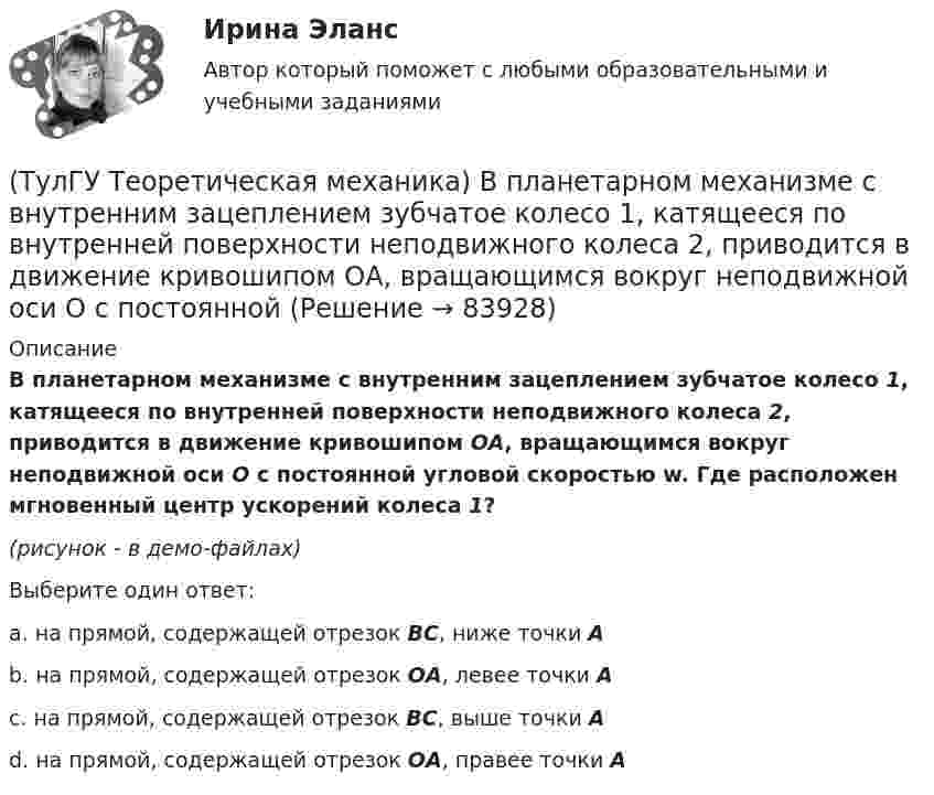     
            Описание
            В планетарном механизме с внутренним зацеплением зубчатое колесо 1, катящееся по внутренней поверхности неподвижного колеса 2, приводится в движение кривошипом ОА, вращающимся вокруг неподвижной оси О с постоянной угловой скоростью w. Где расположен мгновенный центр ускорений колеса 1?(рисунок - в демо-файлах)Выберите один ответ:a. на прямой, содержащей отрезок BC, ниже точки А b. на прямой, содержащей отрезок ОА, левее точки А c. на прямой, содержащей отрезок BC, выше точки А d. на прямой, содержащей отрезок ОА, правее точки А    
            
            
            (ТулГУ Теоретическая механика) Волчок A, движется по неподвижной плоскости так, что его острие перемещается по заданной кривой L. Сколько степеней свободы имеет этот волчок?(ТулГУ Теоретическая механика) В планетарном механизме с внутренним зацеплением зубчатое колесо 1, катящееся по внутренней поверхности неподвижного колеса 2, приводится в движение кривошипом ОА, вращающимся вокруг неподвижной оси О с постоянной(ТулГУ Теоретическая механика) Все тела, падающие на Землю, отклоняются к востоку из-за: (ТулГУ Теоретическая механика) Гибкие нерастяжимые нити типа нитей, канатов или тросов (ТулГУ Теоретическая механика) Гироскоп с двумя степенями свободы представляет собой маховик(ТулГУ Теоретическая механика) Два диска 1 и 2 с различными диаметрами вращаются так, что нормальные ускорения точек А и В равны. Какой диск имеет меньшую угловую скорость?(ТулГУ Теоретическая механика) Движением плоской фигуры задаётся (ТулГУ) Схема сертификации товара может включать:(ТулГУ) Схему сертификации в системе ГОСТ Р назначает:(ТулГУ) Схемы с двумя и более приемными пунктами электроэнергии применяются при(ТулГУ) Температурный дрейф Uсм для ОУ на биполярных транзисторах?(ТулГУ) Температурный дрейф Uсм для ОУ на полевых транзисторах(ТулГУ) Теоретическая высота всасывания поршневого (объемного) насоса?(ТулГУ Теоретическая механика) В какой последовательности нужно осуществить повороты, перечисленные в списке ответов, чтобы совместить оси подвижной системы координат Oxyz с соответствующими осями неподвижной системы Ox₁y₁z₁?