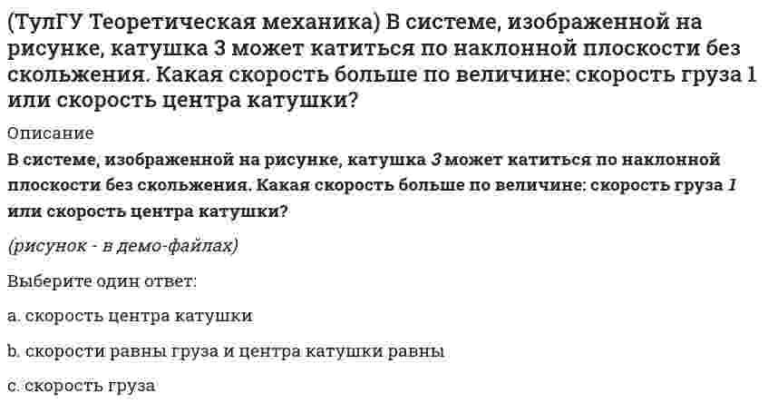     
          Описание
          В статике при равновесии свободного тела, имеющего шесть степеней свободы, суммы моментов всех сил относительно координатных осей можно превратить в обобщенные силы:Выберите один ответ:a. отнесенные к вращению вокруг центра массb. отнесенные к координатам x, y, zc. отнесенные к углам поворота вокруг координатных осей  
            
            
            (ТулГУ Теоретическая механика) В статике при равновесии свободного тела, имеющего шесть степеней свободы, суммы моментов всех сил относительно координатных осей можно превратить в обобщенные силы:(ТулГУ Теоретическая механика) Для того чтобы динамические составляющие равнялись нулю необходимо(ТулГУ Теоретическая механика) Если связи, наложенные на систему, допускают её поворот на угол dφ, то общее уравнение динамики становится эквивалентно:(ТулГУ Теоретическая механика) Если система, подчинённая голономным, идеальным и стационарным связям, находится под действием потенциальных сил в положении неустойчивого равновесия, то потенциальная энергия в этом положении достигает:(ТулГУ Теоретическая механика) Задача 10 Какой из случаев приведения к простейшему виду не имеет места для плоской системы сил? (ТулГУ Теоретическая механика) Задача 10 Момент какой из сил F, P или G равен нулю относительно оси Oz?(ТулГУ Теоретическая механика) Задача 12 Какое движение совершает звено АВ шарнирного параллелограмма?ТулГУ Строительные машины и оборудование (ответы на тест)(ТулГУ) Студент сдает письменный классический экзамен по теории вероятностей К сожалению, он выучил не все экзаменационные билеты В каком случае вероятность вытащить невыученный билет будет для него наименьшей, когда он тащит билет первым или(ТулГУ) Ступень схемы электроснабжения распределительной сети на 6-10 кВ от ГРП или ГПП к цеховым ТП или РП или же отдельным высоковольтным приемникам(ТулГУ Теоретическая механика) В двухстепенном гироскопе рамка 2 вращается вокруг оси z , а ротор 1 гироскопа ? вокруг оси y. В какой плоскости расположен вектор абсолютной угловой скорости гироскопа?(ТулГУ Теоретическая механика) В каком из указанных случаев касательное ускорение точки равно нулю?(ТулГУ Теоретическая механика) В каком случае ускорение центра тяжести тела, скатывающегося по наклонной плоскости, будет больше(ТулГУ Теоретическая механика) В механизме, изображенном на рисунке, определить знак угловой скорости звена АВ относительно звена ОА. Звено ОА вращается в направлении, указанном стрелкой, равномерно. Угол между звеном ОА и звеном АВ равен 90 о.