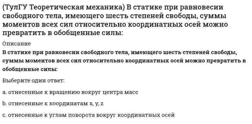      
          Описание
          Для того чтобы динамические составляющие равнялись нулю необходимоВыберите один ответ:a. смещать ось вращения от центра тяжести вправоb. придавать телам форму тел вращенияc. смещать ось вращения от центра тяжести влево  
            
            
            (ТулГУ Теоретическая механика) Для того чтобы динамические составляющие равнялись нулю необходимо(ТулГУ Теоретическая механика) Если связи, наложенные на систему, допускают её поворот на угол dφ, то общее уравнение динамики становится эквивалентно:(ТулГУ Теоретическая механика) Если система, подчинённая голономным, идеальным и стационарным связям, находится под действием потенциальных сил в положении неустойчивого равновесия, то потенциальная энергия в этом положении достигает:(ТулГУ Теоретическая механика) Задача 10 Какой из случаев приведения к простейшему виду не имеет места для плоской системы сил? (ТулГУ Теоретическая механика) Задача 10 Момент какой из сил F, P или G равен нулю относительно оси Oz?(ТулГУ Теоретическая механика) Задача 12 Какое движение совершает звено АВ шарнирного параллелограмма?(ТулГУ Теоретическая механика) Задача 13 Какое из утверждений правильное?(ТулГУ) Студент сдает письменный классический экзамен по теории вероятностей К сожалению, он выучил не все экзаменационные билеты В каком случае вероятность вытащить невыученный билет будет для него наименьшей, когда он тащит билет первым или(ТулГУ) Ступень схемы электроснабжения распределительной сети на 6-10 кВ от ГРП или ГПП к цеховым ТП или РП или же отдельным высоковольтным приемникам(ТулГУ Теоретическая механика) В двухстепенном гироскопе рамка 2 вращается вокруг оси z , а ротор 1 гироскопа ? вокруг оси y. В какой плоскости расположен вектор абсолютной угловой скорости гироскопа?(ТулГУ Теоретическая механика) В каком из указанных случаев касательное ускорение точки равно нулю?(ТулГУ Теоретическая механика) В каком случае ускорение центра тяжести тела, скатывающегося по наклонной плоскости, будет больше(ТулГУ Теоретическая механика) В механизме, изображенном на рисунке, определить знак угловой скорости звена АВ относительно звена ОА. Звено ОА вращается в направлении, указанном стрелкой, равномерно. Угол между звеном ОА и звеном АВ равен 90 о.(ТулГУ Теоретическая механика) В системе, изображенной на рисунке, катушка 3 может катиться по наклонной плоскости без скольжения. Какая скорость больше по величине: скорость груза 1 или скорость центра катушки?