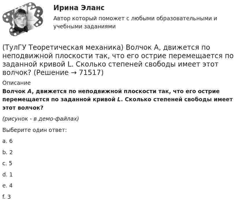     
            Описание
            Волчок A, движется по неподвижной плоскости так, что его острие перемещается по заданной кривой L. Сколько степеней свободы имеет этот волчок?(рисунок - в демо-файлах) Выберите один ответ:a. 6 b. 2 c. 5 d. 1 e. 4 f. 3    
            
            
            (ТулГУ Теоретическая механика) В каком из указанных случаев точка движется в данный момент ускоренно?(ТулГУ Теоретическая механика) Волчок A, движется по неподвижной плоскости так, что его острие перемещается по заданной кривой L. Сколько степеней свободы имеет этот волчок?(ТулГУ Теоретическая механика) В планетарном механизме с внутренним зацеплением зубчатое колесо 1, катящееся по внутренней поверхности неподвижного колеса 2, приводится в движение кривошипом ОА, вращающимся вокруг неподвижной оси О с постоянной(ТулГУ Теоретическая механика) Все тела, падающие на Землю, отклоняются к востоку из-за: (ТулГУ Теоретическая механика) Гибкие нерастяжимые нити типа нитей, канатов или тросов (ТулГУ Теоретическая механика) Гироскоп с двумя степенями свободы представляет собой маховик(ТулГУ Теоретическая механика) Два диска 1 и 2 с различными диаметрами вращаются так, что нормальные ускорения точек А и В равны. Какой диск имеет меньшую угловую скорость?(ТулГУ) Схема распределения электроэнергии должна обеспечивать(ТулГУ) Схема сертификации товара может включать:(ТулГУ) Схему сертификации в системе ГОСТ Р назначает:(ТулГУ) Схемы с двумя и более приемными пунктами электроэнергии применяются при(ТулГУ) Температурный дрейф Uсм для ОУ на биполярных транзисторах?(ТулГУ) Температурный дрейф Uсм для ОУ на полевых транзисторах(ТулГУ) Теоретическая высота всасывания поршневого (объемного) насоса?